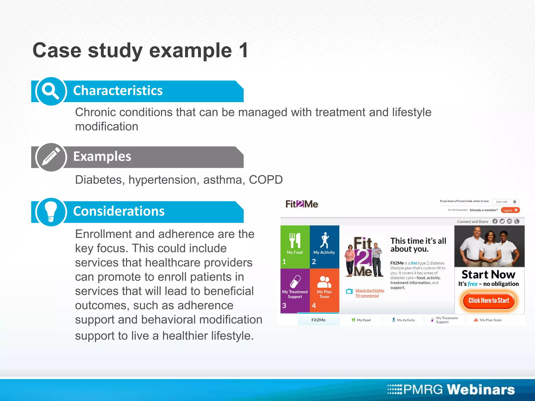 Case study example 1
Characteristics
Examples
Considerations
Chronic conditions that can be managed with treatment and lifestyle
modification
Diabetes, hypertension, asthma, COPD
Enrollment and adherence are the
key focus. This could include
services that healthcare providers
can promote to enroll patients in
services that will lead to beneficial
outcomes, such as adherence
support and behavioral modification
support to live a healthier lifestyle.
 