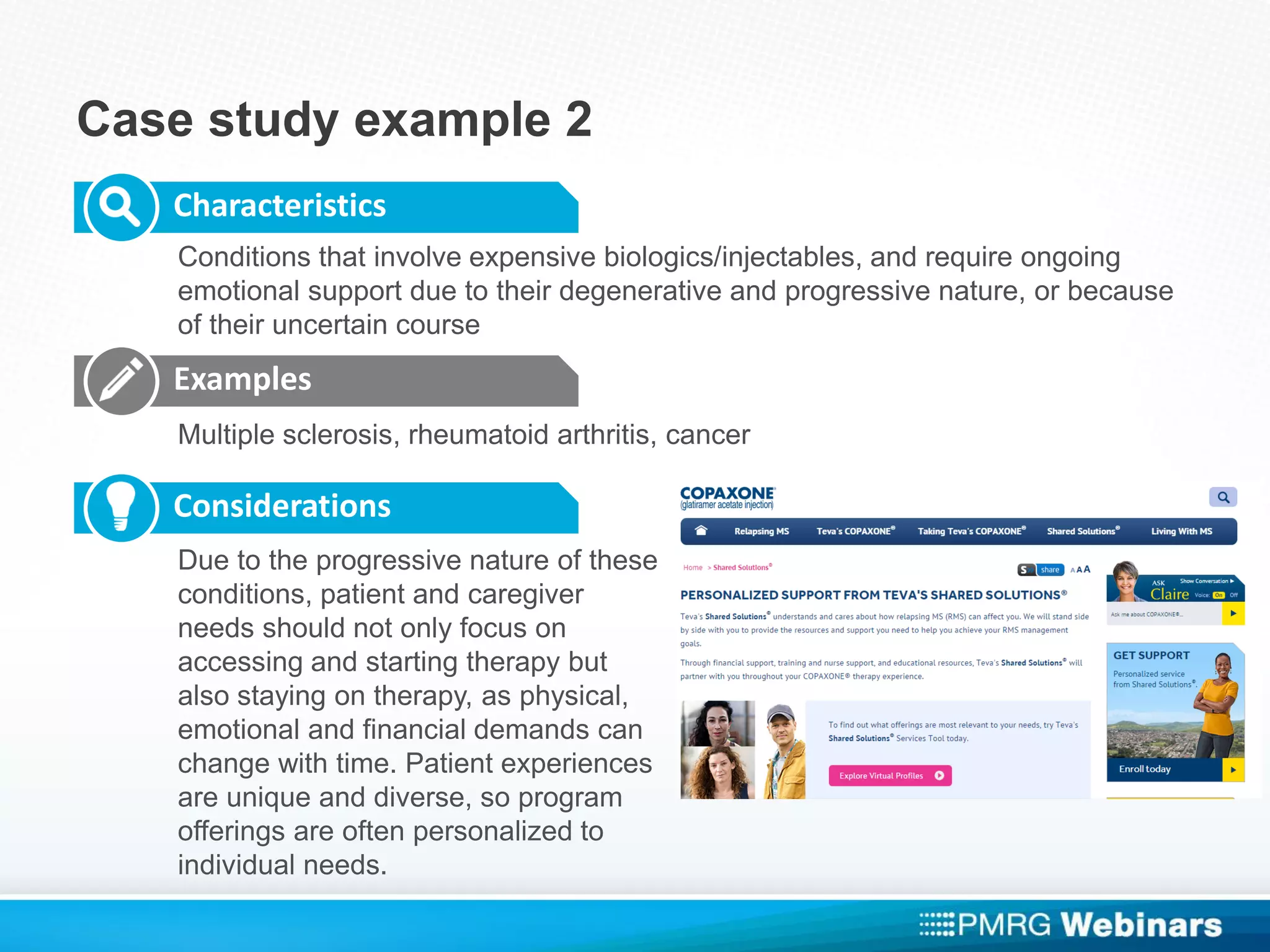 Case study example 2
Characteristics
Examples
Considerations
Conditions that involve expensive biologics/injectables, and require ongoing
emotional support due to their degenerative and progressive nature, or because
of their uncertain course
Multiple sclerosis, rheumatoid arthritis, cancer
Due to the progressive nature of these
conditions, patient and caregiver
needs should not only focus on
accessing and starting therapy but
also staying on therapy, as physical,
emotional and financial demands can
change with time. Patient experiences
are unique and diverse, so program
offerings are often personalized to
individual needs.
 