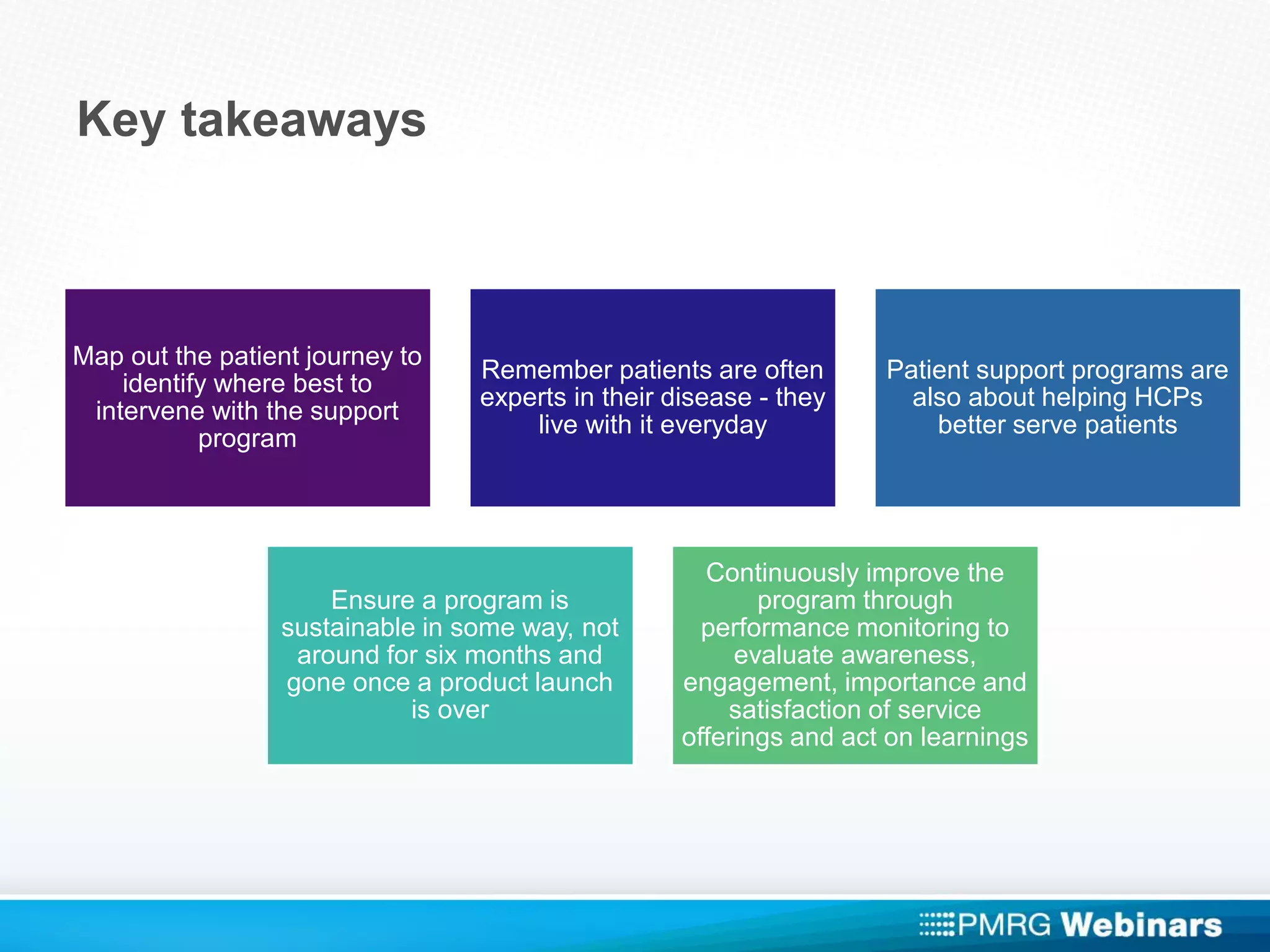 Key takeaways
Map out the patient journey to
identify where best to
intervene with the support
program
Remember patients are often
experts in their disease - they
live with it everyday
Patient support programs are
also about helping HCPs
better serve patients
Ensure a program is
sustainable in some way, not
around for six months and
gone once a product launch
is over
Continuously improve the
program through
performance monitoring to
evaluate awareness,
engagement, importance and
satisfaction of service
offerings and act on learnings
 