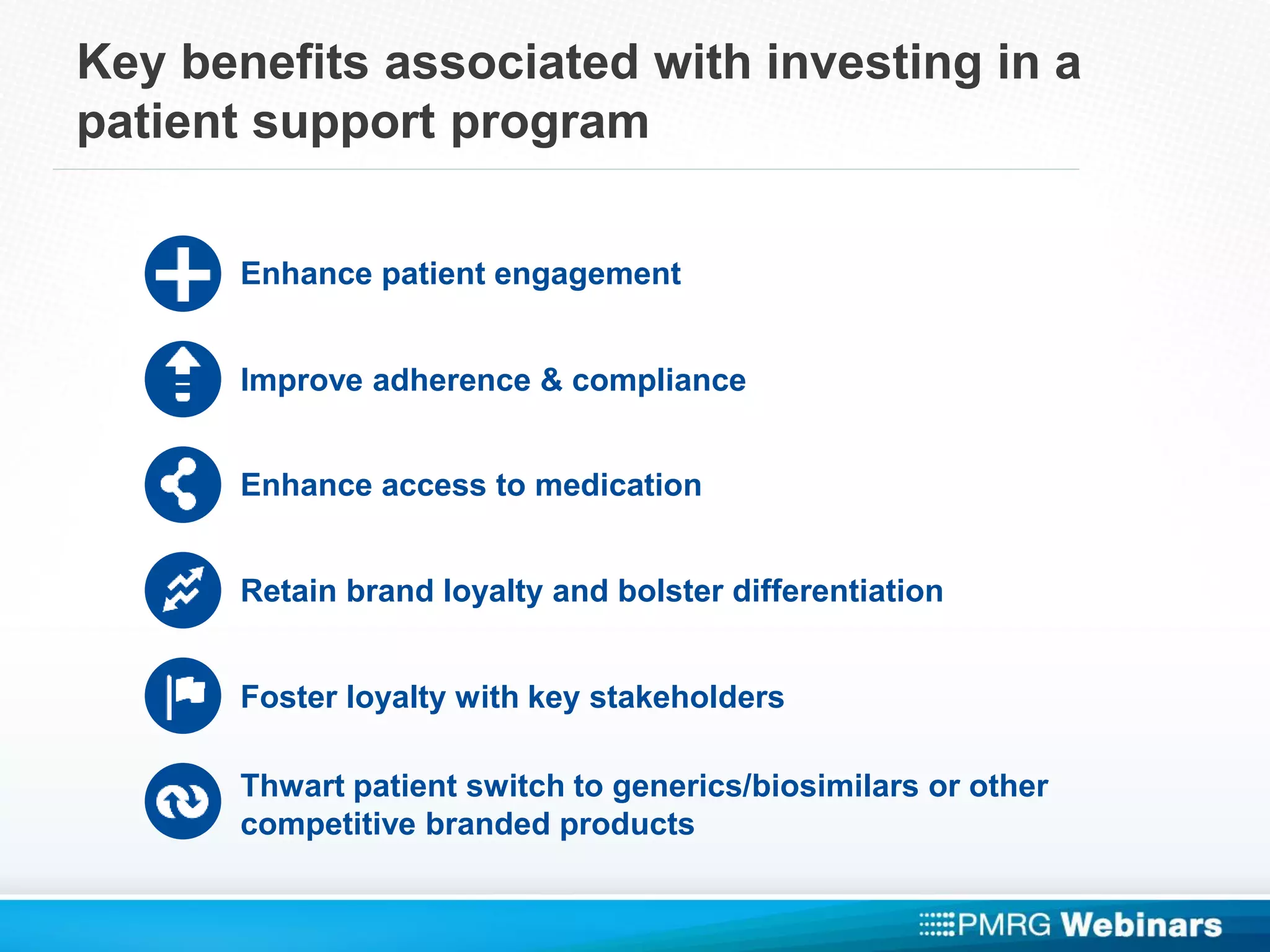 Key benefits associated with investing in a
patient support program
Enhance patient engagement
Improve adherence & compliance
Enhance access to medication
Retain brand loyalty and bolster differentiation
Foster loyalty with key stakeholders
Thwart patient switch to generics/biosimilars or other
competitive branded products
 