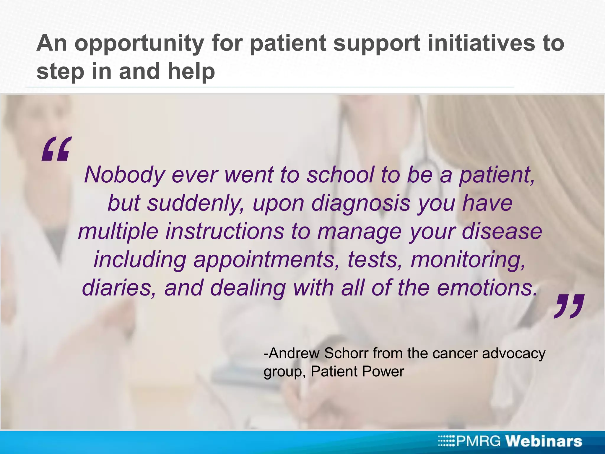 An opportunity for patient support initiatives to
step in and help
Nobody ever went to school to be a patient,
but suddenly, upon diagnosis you have
multiple instructions to manage your disease
including appointments, tests, monitoring,
diaries, and dealing with all of the emotions.
“
”-Andrew Schorr from the cancer advocacy
group, Patient Power
 