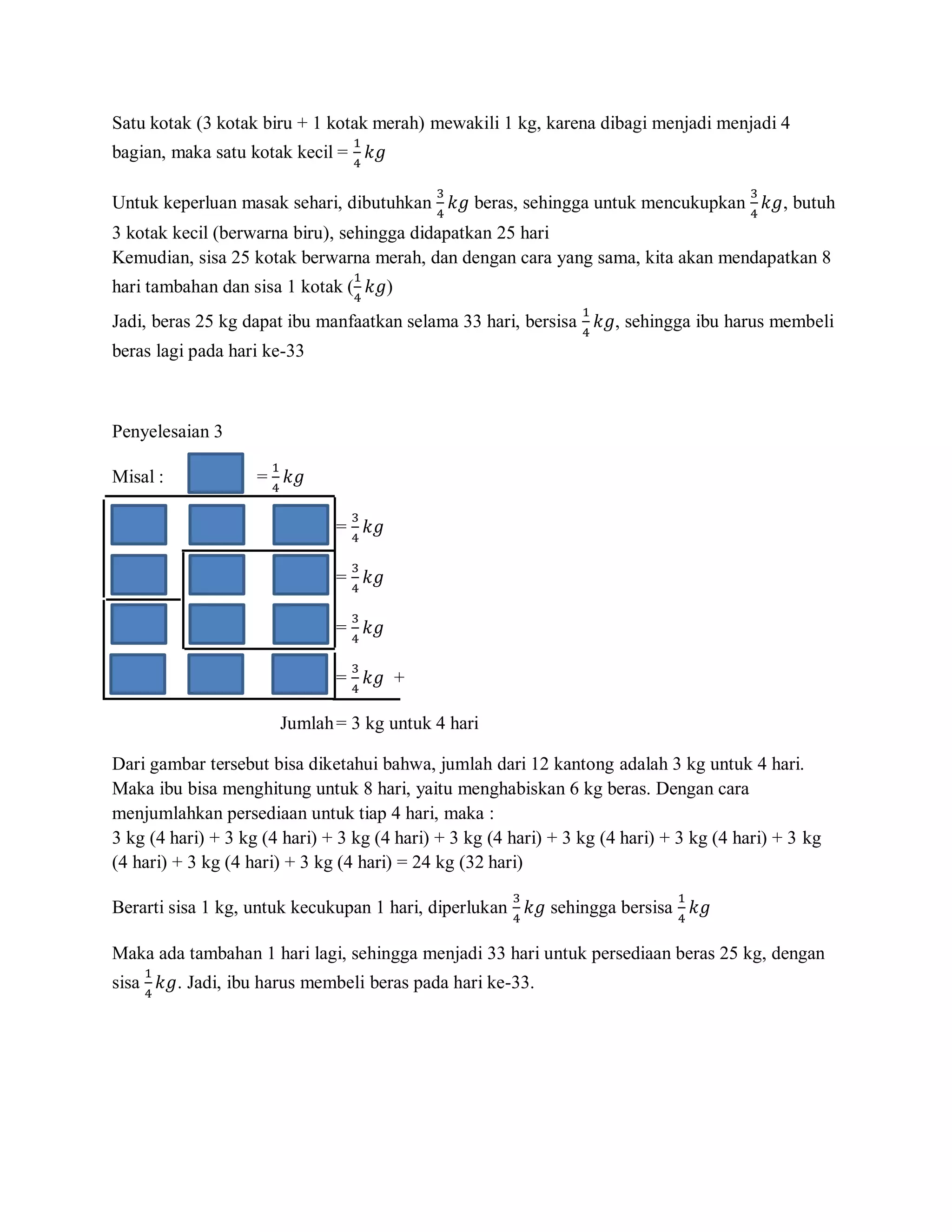 Satu kotak (3 kotak biru + 1 kotak merah) mewakili 1 kg, karena dibagi menjadi menjadi 4
                                     1
bagian, maka satu kotak kecil = 4 𝑘𝑔

                                              3                                          3
Untuk keperluan masak sehari, dibutuhkan 4 𝑘𝑔 beras, sehingga untuk mencukupkan 4 𝑘𝑔, butuh
3 kotak kecil (berwarna biru), sehingga didapatkan 25 hari
Kemudian, sisa 25 kotak berwarna merah, dan dengan cara yang sama, kita akan mendapatkan 8
                                     1
hari tambahan dan sisa 1 kotak (4 𝑘𝑔)
                                                                  1
Jadi, beras 25 kg dapat ibu manfaatkan selama 33 hari, bersisa 4 𝑘𝑔, sehingga ibu harus membeli
beras lagi pada hari ke-33



Penyelesaian 3
                      1
Misal :             = 4 𝑘𝑔

                                     3
                                 = 4 𝑘𝑔

                                     3
                                 =       𝑘𝑔
                                     4

                                     3
                                 = 4 𝑘𝑔

                                     3
                                 = 4 𝑘𝑔 +

                          Jumlah = 3 kg untuk 4 hari

Dari gambar tersebut bisa diketahui bahwa, jumlah dari 12 kantong adalah 3 kg untuk 4 hari.
Maka ibu bisa menghitung untuk 8 hari, yaitu menghabiskan 6 kg beras. Dengan cara
menjumlahkan persediaan untuk tiap 4 hari, maka :
3 kg (4 hari) + 3 kg (4 hari) + 3 kg (4 hari) + 3 kg (4 hari) + 3 kg (4 hari) + 3 kg (4 hari) + 3 kg
(4 hari) + 3 kg (4 hari) + 3 kg (4 hari) = 24 kg (32 hari)
                                                        3                      1
Berarti sisa 1 kg, untuk kecukupan 1 hari, diperlukan 4 𝑘𝑔 sehingga bersisa 4 𝑘𝑔

Maka ada tambahan 1 hari lagi, sehingga menjadi 33 hari untuk persediaan beras 25 kg, dengan
    1
sisa 4 𝑘𝑔. Jadi, ibu harus membeli beras pada hari ke-33.
 