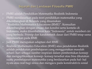  PMRI adalah Pendidikan Matematika Realistik Indonesia
 PMRI mendasarkan pada teori pendidikan matematika yang
dikembangkan di Belanda yang dinamakan
“Realistics Mathematics Educations (RME)”. Kemudian
dikembangkan dengan situasi dan kondisi serta konteks di
Indonesia, maka ditambahkan kata “Indonesia” untuk memberi ciri
yang berbeda. Prinsip dan karakteristik dasar dari PMRI tetap sama
mendasarkan pada RME
 Jadi PMRI merupakan adaptasi dari RME
 Realistic Mathematics Education (RME) atau pendekatan Realistik
adalah pendekatan pembelajaran yang menggunakan masalah
sehari- hari sebagai sumber inspirasi dalam pembentukan konsep
dan mengaplikasikan konsep- konsep tersebut atau bisa dikatakan
suatu pembelajaran matematika yang berdasarkan pada hal- hal
nyata atau real bagi siswa dan mengacu pada konstruktivis sosial
 