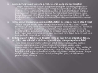  Guru menciptakan suasana pembelajaran yang menyenangkan
Dengan menciptakan suasana yang menyenangkan dan menghargai anak-
anak sebagai manusia (nguwongke wong) maka perlahan-lahan sikap dan
motivasi siswa dapat dikembangkan dan hal ini akan memberikan dampak
meningkatkan prestasi belajar mereka. Karena kemampuan manusia tidak
hanya ditentukan oleh IQ nya tetapi juga oleh kemauannya (sikap, motivasi,
ketekunan), guru perlu belajar menumbuhkan sikap dan motivasi siswa dalam
belajar.
 Siswa dapat menyelesaikan masalah dalam kelompok (kecil atau besar)
Belajar dengan bekerja sama (sinergi) lebih efektif dari pada belajar secara
individual, Saling tukar informasi penting untuk memahami sesuatu. Informasi
yang bertentangan pun (konflik kognitif) dengan yang dimiliki seseroang
dapat membuat pemahaman orang itu terhadap suatu masalah menjadi lebih
baik. Tugas guru membantu siswa agar informasi baru dapat memperkuat atau
memperbaiki pengetahuan seseorang.
 Pembelajaran tidak selalu di kelas (bisa di luar kelas, duduk di lantai,
pergi ke luar sekolah untuk mengamati atau mengumpulkan data)
Rasa bosan mengurangi ketertarikan untuk mendengarkan atau berbuat
sesuatu, termasuk untuk berpikir, Orang memerlukan variasi untuk
merangsang organ-organ tubuh melakukan fungsinya dengan baik. Variasi ini
juga dapat membuat suasana yang menyenangkan dalam belajar. Guru perlu
berpikir untuk selalu melakukan variasi pembelajaran: variasi susunan tempat
duduk, variasi dekorasi kelas, variasi penampilan guru, variasi metode
pembelajaran, dsb.nya
 
