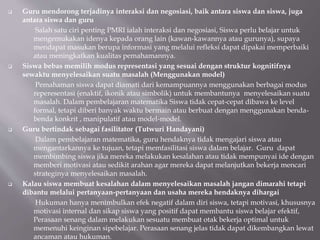  Guru mendorong terjadinya interaksi dan negosiasi, baik antara siswa dan siswa, juga
antara siswa dan guru
Salah satu ciri penting PMRI ialah interaksi dan negosiasi, Siswa perlu belajar untuk
mengemukakan idenya kepada orang lain (kawan-kawannya atau gurunya), supaya
mendapat masukan berupa informasi yang melalui refleksi dapat dipakai memperbaiki
atau meningkatkan kualitas pemahamannya.
 Siswa bebas memilih modus representasi yang sesuai dengan struktur kognitifnya
sewaktu menyelesaikan suatu masalah (Menggunakan model)
Pemahaman siswa dapat diamati dari kemampuannya menggunakan berbagai modus
reperesentasi (enaktif, ikonik atau simbolik) untuk membantunya menyelesaikan suatu
masalah. Dalam pembelajaran matematika Siswa tidak cepat-cepat dibawa ke level
formal, tetapi diberi banyak waktu bermain atau berbuat dengan menggunakan benda-
benda konkrit , manipulatif atau model-model.
 Guru bertindak sebagai fasilitator (Tutwuri Handayani)
Dalam pembelajaran matematika, guru hendaknya tidak mengajari siswa atau
mengantarkannya ke tujuan, tetapi memfasilitasi siswa dalam belajar. Guru dapat
membimbing siswa jika mereka melakukan kesalahan atau tidak mempunyai ide dengan
memberi motivasi atau sedikit arahan agar mereka dapat melanjutkan bekerja mencari
strateginya menyelesaikan masalah.
 Kalau siswa membuat kesalahan dalam menyelesaikan masalah jangan dimarahi tetapi
dibantu melalui pertanyaan-pertanyaan dan usaha mereka hendaknya dihargai
Hukuman hanya menimbulkan efek negatif dalam diri siswa, tetapi motivasi, khususnya
motivasi internal dan sikap siswa yang positif dapat membantu siswa belajar efektif,
Perasaan senang dalam melakukan sesuatu membuat otak bekerja optimal untuk
memenuhi keinginan sipebelajar. Perasaan senang jelas tidak dapat dikembangkan lewat
ancaman atau hukuman.
 