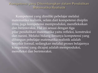 Kompetensi yang dimiliki pebelajar melalui
matematika realistik, selain dari kompetensi disiplin
ilmu, juga kompetensi memproduksi, merefleksikan
dan berinteraksi. Hal ini sesuai dengan tiga
pilar pendidikan matematika yaitu refleksi, konstruksi
dan narasi. Melalui bidang ilmunya kompetensi yang
dibangun pebelajar matematika realistik adalah
berpikir formal, sedangkan melalui proses belajarnya
kompetensi yang dicapai adalah memproduksi,
merefleksi dan berinteraksi.
 