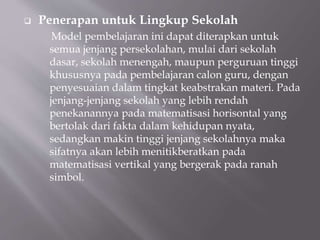  Penerapan untuk Lingkup Sekolah
Model pembelajaran ini dapat diterapkan untuk
semua jenjang persekolahan, mulai dari sekolah
dasar, sekolah menengah, maupun perguruan tinggi
khususnya pada pembelajaran calon guru, dengan
penyesuaian dalam tingkat keabstrakan materi. Pada
jenjang-jenjang sekolah yang lebih rendah
penekanannya pada matematisasi horisontal yang
bertolak dari fakta dalam kehidupan nyata,
sedangkan makin tinggi jenjang sekolahnya maka
sifatnya akan lebih menitikberatkan pada
matematisasi vertikal yang bergerak pada ranah
simbol.
 