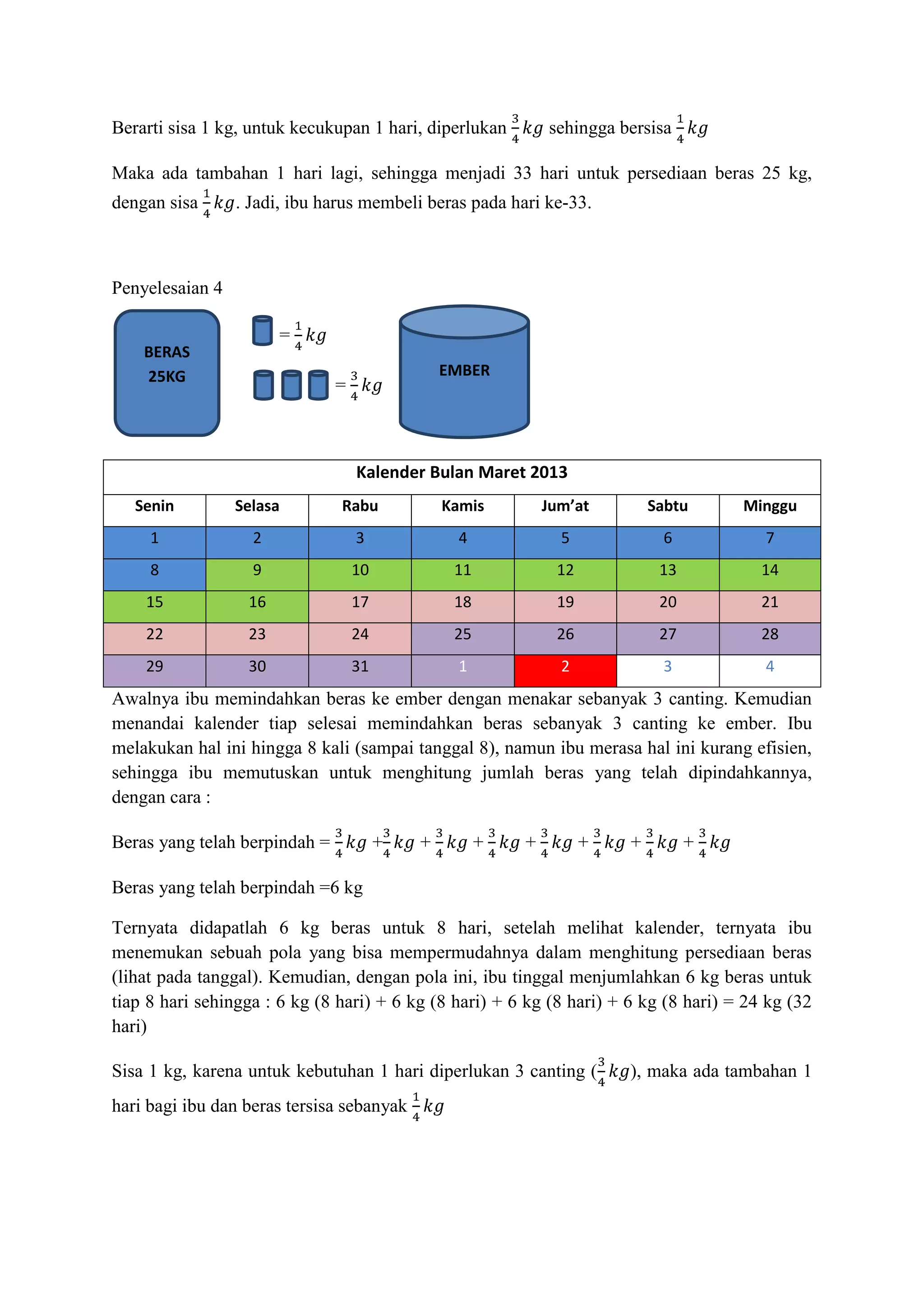 Berarti sisa 1 kg, untuk kecukupan 1 hari, diperlukan         sehingga bersisa

Maka ada tambahan 1 hari lagi, sehingga menjadi 33 hari untuk persediaan beras 25 kg,
dengan sisa      . Jadi, ibu harus membeli beras pada hari ke-33.



Penyelesaian 4

         =             =
    BERAS
    25KG                                        EMBER
                               =



                                   Kalender Bulan Maret 2013
   Senin         Selasa        Rabu             Kamis         Jum’at        Sabtu     Minggu
     1             2               3              4             5            6           7
     8             9               10            11            12            13          14
    15            16               17            18            19            20          21
    22            23               24            25            26            27          28
    29            30               31             1             2            3           4
Awalnya ibu memindahkan beras ke ember dengan menakar sebanyak 3 canting. Kemudian
menandai kalender tiap selesai memindahkan beras sebanyak 3 canting ke ember. Ibu
melakukan hal ini hingga 8 kali (sampai tanggal 8), namun ibu merasa hal ini kurang efisien,
sehingga ibu memutuskan untuk menghitung jumlah beras yang telah dipindahkannya,
dengan cara :

Beras yang telah berpindah =            +   +         +   +         +   +         +

Beras yang telah berpindah =6 kg

Ternyata didapatlah 6 kg beras untuk 8 hari, setelah melihat kalender, ternyata ibu
menemukan sebuah pola yang bisa mempermudahnya dalam menghitung persediaan beras
(lihat pada tanggal). Kemudian, dengan pola ini, ibu tinggal menjumlahkan 6 kg beras untuk
tiap 8 hari sehingga : 6 kg (8 hari) + 6 kg (8 hari) + 6 kg (8 hari) + 6 kg (8 hari) = 24 kg (32
hari)

Sisa 1 kg, karena untuk kebutuhan 1 hari diperlukan 3 canting (         ), maka ada tambahan 1
hari bagi ibu dan beras tersisa sebanyak
 