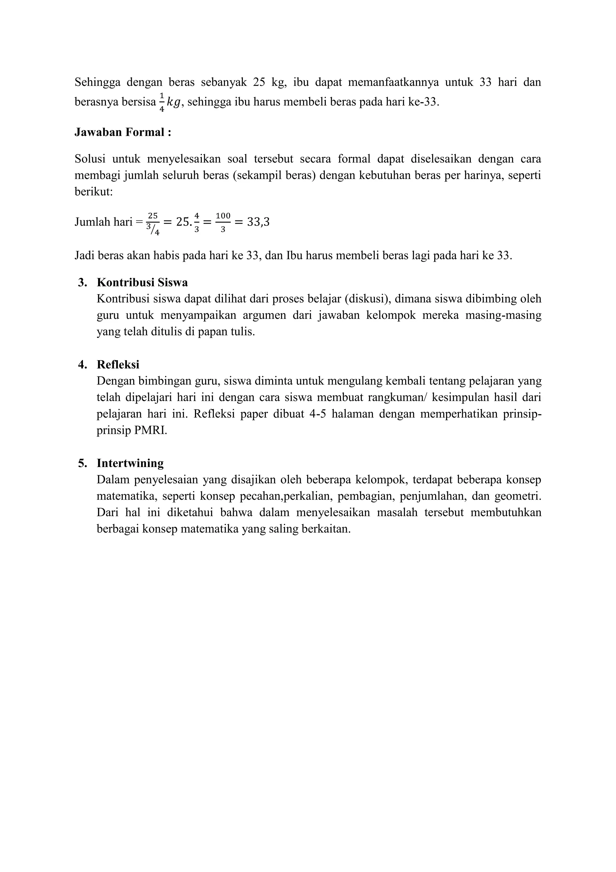 Sehingga dengan beras sebanyak 25 kg, ibu dapat memanfaatkannya untuk 33 hari dan
berasnya bersisa     , sehingga ibu harus membeli beras pada hari ke-33.

Jawaban Formal :

Solusi untuk menyelesaikan soal tersebut secara formal dapat diselesaikan dengan cara
membagi jumlah seluruh beras (sekampil beras) dengan kebutuhan beras per harinya, seperti
berikut:

Jumlah hari =

Jadi beras akan habis pada hari ke 33, dan Ibu harus membeli beras lagi pada hari ke 33.

3. Kontribusi Siswa
   Kontribusi siswa dapat dilihat dari proses belajar (diskusi), dimana siswa dibimbing oleh
   guru untuk menyampaikan argumen dari jawaban kelompok mereka masing-masing
   yang telah ditulis di papan tulis.

4. Refleksi
   Dengan bimbingan guru, siswa diminta untuk mengulang kembali tentang pelajaran yang
   telah dipelajari hari ini dengan cara siswa membuat rangkuman/ kesimpulan hasil dari
   pelajaran hari ini. Refleksi paper dibuat 4-5 halaman dengan memperhatikan prinsip-
   prinsip PMRI.

5. Intertwining
   Dalam penyelesaian yang disajikan oleh beberapa kelompok, terdapat beberapa konsep
   matematika, seperti konsep pecahan,perkalian, pembagian, penjumlahan, dan geometri.
   Dari hal ini diketahui bahwa dalam menyelesaikan masalah tersebut membutuhkan
   berbagai konsep matematika yang saling berkaitan.
 
