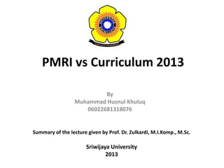 PMRI vs Curriculum 2013
By
Muhammad Husnul Khuluq
06022681318076
Summary of the lecture given by Prof. Dr. Zulkardi, M.I.Komp., M.Sc.
Sriwijaya University
2013
 