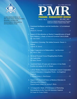 Vol 12 No. 2 JUL-DEC 2013
A RESEARCH JOURNAL OF
DR. VIKHE PATIL FOUNDATION'S,
PRAVARA CENTRE FOR
MANAGEMENT RESEARCH &
DEVELOPMENT, PUNE
PRAVARA MANAGEMENT REVIEW
PMR
Print ISSN 0975-7201
Listed in Cabells International Directory
PCMRD
Online ISSN 2278-0165
Indexed in Indian Citation Index (ICI)
1. Emotional Intelligence and Job Satisfaction - A Correlational
Study
Impact of Liberalization on Market Competitiveness of Small
Scale Industry: A Study of Selected Garment Units in Delhi
Compulsory Licensing: The Indian Scenario- Patent v/s
Patient
Sugar Cooperatives in Maharashtra - An Overview
Dividend Payment Versus Ploughing Back Profits:
An Exploration
Analytical Study of Loans and Advances: A Case Study
Labour Welfare Measures in Tamilnadu Cements Corporation
Limited [Tancem] at Alangulam Works - An Empirical
Analysis
Impact of Promotional Items on Business Outcomes in
Pharmaceutical Industry
A Comparative Study of Performance of Marketing
Intermediaries in the Non-Life Insurance Segment
2.
3.
4.
5.
6.
7.
.
8.
9.
Sharad. K. Gawade . . . . . . . . . . . . . . . . . . . . . . . . . . . . . . . . . . . . 2
Dr. Uma Gulati . . . . . . . . . . . . . . . . . . . . . . . . . . . . . . . . . . . . . . . 5
Aashish. R. Jaswal. . . . . . . . . . . . . . . . . . . . . . . . . . . . . . . . . . . . 13
Dr. Vilas A. Patil . . . . . . . . . . . . . . . . . . . . . . . . . . . . . . . . . . . . . 17
Dr James Thomas . . . . . . . . . . . . . . . . . . . . . . . . . . . . . . . . . . . . 25
Pratibha Ajit Jagtap, Dr. K. H. Shinde . . . . . . . . . . . . . . . . . . . . 29
S. Suresh Kumar, A. Ram Kumar . . . . . . . . . . . . . . . . . . . . . . . . 33
Ganesh Pandit Pathak, Dr. Sarang S. Bhola . . . . . . . . . . . . . . . . 38
Dr Liaqat Ali, Pooja Chatley. . . . . . . . . . . . . . . . . . . . . . . . . . . . 46
 