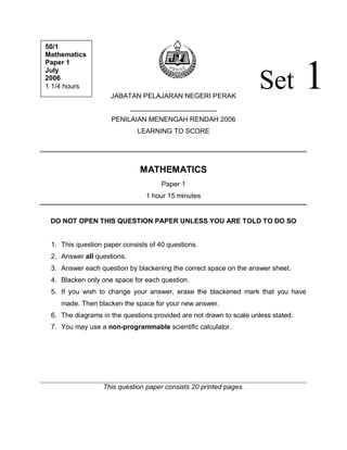 JABATAN PELAJARAN NEGERI PERAK
_______________________
PENILAIAN MENENGAH RENDAH 2006
LEARNING TO SCORE
MATHEMATICS
Paper 1
1 hour 15 minutes
DO NOT OPEN THIS QUESTION PAPER UNLESS YOU ARE TOLD TO DO SO
1. This question paper consists of 40 questions.
2. Answer all questions.
3. Answer each question by blackening the correct space on the answer sheet.
4. Blacken only one space for each question.
5. If you wish to change your answer, erase the blackened mark that you have
made. Then blacken the space for your new answer.
6. The diagrams in the questions provided are not drawn to scale unless stated.
7. You may use a non-programmable scientific calculator.
This question paper consists 20 printed pages.
Set 1
50/1
Mathematics
Paper 1
July
2006
1 1/4 hours
 