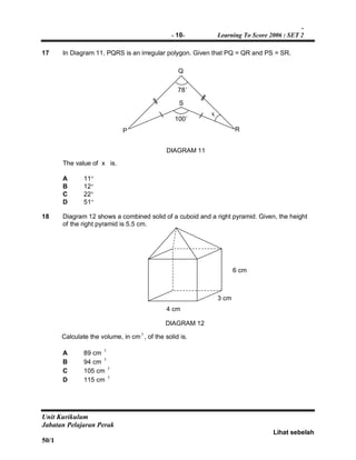-
- 10- Learning To Score 2006 : SET 2
Unit Kurikulum
Jabatan Pelajaran Perak
Lihat sebelah
50/1
17 In Diagram 11, PQRS is an irregular polygon. Given that PQ = QR and PS = SR.
The value of x is.
A 11
B 12
C 22
D 51
18 Diagram 12 shows a combined solid of a cuboid and a right pyramid. Given, the height
of the right pyramid is 5.5 cm.
Calculate the volume, in cm3
, of the solid is.
A 89 cm
3
B 94 cm
3
C 105 cm 3
D 115 cm 3
6 cm
3 cm
4 cm
DIAGRAM 11
DIAGRAM 12
R
Q
P
100˚
78˚
x
S
 