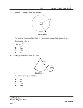 -
- 11- Learning To Score 2006 : SET 2
Unit Kurikulum
Jabatan Pelajaran Perak
Lihat sebelah
50/1
19 Diagram 13 shows a circle with centre O.
x
M
N
The length of the minor of arc MN is 27
2
1
cm and the radius of the circle is 21 cm.
Calculate the value of x .
( Use
7
22
 )
A 75º
B 105º
C 270º
D 285º
20 In Diagram 14 shows a net of a cone.
6 cm
10 cm
The volume of the cone in cm3
, is
A 30
B 96
C 120
D 144
DIAGRAM 13
DIAGRAM 14
O
•
 