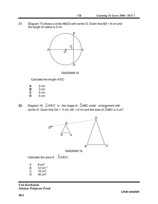 -
- 12- Learning To Score 2006 : SET 2
Unit Kurikulum
Jabatan Pelajaran Perak
Lihat sebelah
50/1
21. Diagram 15 shows a circle ABCD with centre O. Given that BD = 8 cm and
the length of radius is 5 cm
DIAGRAM 15
Calculate the length of EC
A 2 cm
B 3 cm
C 5 cm
D 6 cm
22. Diagram 16, A’B’C’ is the image of ABC under enlargement with
centre O. Given that OA = 4 cm, AA’ = 8 cm and the area of ABC is 4 cm2
DIAGRAM 16
Calculate the area of A’B’C’.
A 8 cm2
B 12 cm 2
C 16 cm2
D 36 cm2
A
O
C
B
E
O
A
D
B’
A’
AB
C’
 