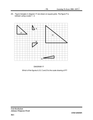 -
- 13- Learning To Score 2006 : SET 2
Unit Kurikulum
Jabatan Pelajaran Perak
Lihat sebelah
50/1
23. Figure triangles in diagram 17 are drawn on square grids. The figure P is
redrawn using a scale 1 : 2.
A
P
C
B
D
DIAGRAM 17
Which of the figures A, B, C and D is the scale drawing of P?
 