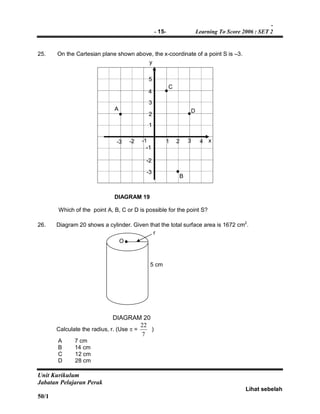 -
- 15- Learning To Score 2006 : SET 2
Unit Kurikulum
Jabatan Pelajaran Perak
Lihat sebelah
50/1
25. On the Cartesian plane shown above, the x-coordinate of a point S is –3.
DIAGRAM 19
Which of the point A, B, C or D is possible for the point S?
26. Diagram 20 shows a cylinder. Given that the total surface area is 1672 cm2
.
DIAGRAM 20
Calculate the radius, r. (Use  =
7
22
)
A 7 cm
B 14 cm
C 12 cm
D 28 cm
5
4
3
2
1
-1
-2
-3
y
x-2 -1-3 1 3 42
D
C
B
A
A
O
5 cm
r
 