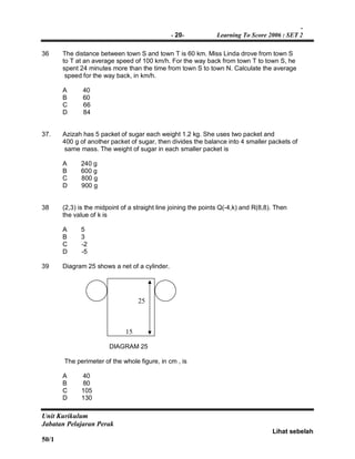 -
- 20- Learning To Score 2006 : SET 2
Unit Kurikulum
Jabatan Pelajaran Perak
Lihat sebelah
50/1
36 The distance between town S and town T is 60 km. Miss Linda drove from town S
to T at an average speed of 100 km/h. For the way back from town T to town S, he
spent 24 minutes more than the time from town S to town N. Calculate the average
speed for the way back, in km/h.
A 40
B 60
C 66
D 84
37. Azizah has 5 packet of sugar each weight 1.2 kg. She uses two packet and
400 g of another packet of sugar, then divides the balance into 4 smaller packets of
same mass. The weight of sugar in each smaller packet is
A 240 g
B 600 g
C 800 g
D 900 g
38 (2,3) is the midpoint of a straight line joining the points Q(-4,k) and R(8,8). Then
the value of k is
A 5
B 3
C -2
D -5
39 Diagram 25 shows a net of a cylinder.
DIAGRAM 25
The perimeter of the whole figure, in cm , is
A 40
B 80
C 105
D 130
15
25
 