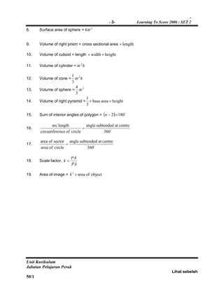 -
- 3- Learning To Score 2006 : SET 2
Unit Kurikulum
Jabatan Pelajaran Perak
Lihat sebelah
50/1
8. Surface area of sphere = 2
4 r
9. Volume of right prism = cross sectional area length
10. Volume of cuboid = length heightwidth 
11. Volume of cylinder = hr2

12. Volume of cone = hr2
3
1

13. Volume of sphere = 3
3
4
r
14. Volume of right pyramid = heightareabase
3
1

15. Sum of interior angles of polygon =   
1802 n
16. 
360
centreatsubtendedangle
circleofncecircumfere
lengtharc

17. 
360
centreatsubtendedangle
circleofarea
sectorofarea

18. Scale factor,
PA
PA
k
'

19. Area of image = objectofarea2
k
 