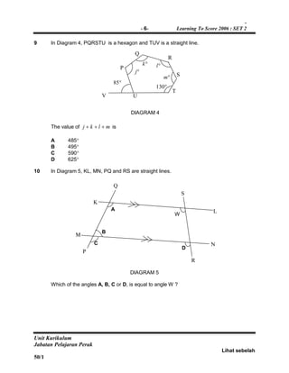 -
- 6- Learning To Score 2006 : SET 2
Unit Kurikulum
Jabatan Pelajaran Perak
Lihat sebelah
50/1
9 In Diagram 4, PQRSTU is a hexagon and TUV is a straight line.
The value of mlkj  is
A 485
B 495
C 590
D 625
10 In Diagram 5, KL, MN, PQ and RS are straight lines.
DIAGRAM 5
Which of the angles A, B, C or D, is equal to angle W ?
DIAGRAM 4
UV
P
Q
S
R
T
85
k
m
j
l
130
R
L
Q
N
A
B
C
D
W
K
M
P
S
 