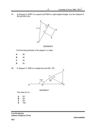 -
- 7- Learning To Score 2006 : SET 2
Unit Kurikulum
Jabatan Pelajaran Perak
Lihat sebelah
50/1
11 In Diagram 6, QRST is a square and PQR is a right-angled triangle. Q is the midpoint of
PR and PR=10m.
DIAGRAM 6
Find the total perimeter of the diagram, in meter.
A 38
B 40
C 45
D 50
12 In Diagram 7, PQR is a straight line and RS = RT.
DIAGRAM 7
The value of x is
A 50
B 62
C 65
D 102
P
Q
T
U
13 m
R
S
T
R
S
QP
118˚ 78˚
x˚
 
