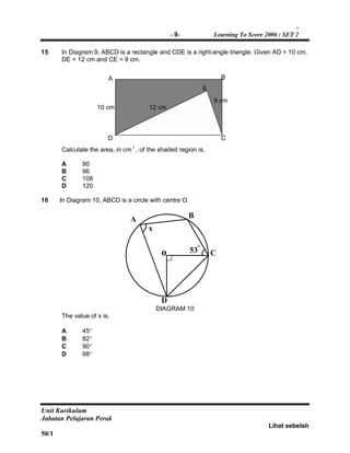-
- 9- Learning To Score 2006 : SET 2
Unit Kurikulum
Jabatan Pelajaran Perak
Lihat sebelah
50/1
15 In Diagram 9, ABCD is a rectangle and CDE is a right-angle triangle. Given AD = 10 cm,
DE = 12 cm and CE = 9 cm.
Calculate the area, in cm
2
, of the shaded region is.
A 90
B 96
C 108
D 120
16 In Diagram 10, ABCD is a circle with centre O.
x
o 53º
A B
C
D
DIAGRAM 10
The value of x is.
A 45
B 82
C 90
D 98
10 cm
9 cm
12 cm
A B
D C
E
 