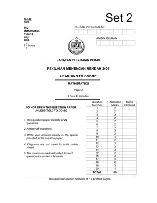 SULIT
50/2
PENILAIAN MENENGAH RENDAH 2006
LEARNING TO SCORE
MATHEMATICS
Paper 2
I hour 45 minutes
Question
Number
Allocated
Marks
Marks
Obtained
1 2
2 2
3 3
4 2
5 2
6 2
7 3
8 3
9 2
10 4
11 2
12 3
13 3
14 3
15 5
16 3
17 3
18 6
19 3
20 4
TOTAL 60
This question paper consists of 17 printed pages.
50/2
Mathematics
Paper 2
July
2006
1
4
3
hours
JABATAN PELAJARAN PERAK
DO NOT OPEN THIS QUESTION PAPER
UNLESS TOLD TO DO SO
1. This question paper consists of 20
questions.
2. Answer all questions.
3. Write your answers clearly in the spaces
provided in the question paper.
4. Diagrams are not drawn to scale unless
stated.
5. The maximum marks allocated for each
question are shown in brackets.
NO. KAD PENGENALAN
ANGKA GILIRAN
Set 2
 