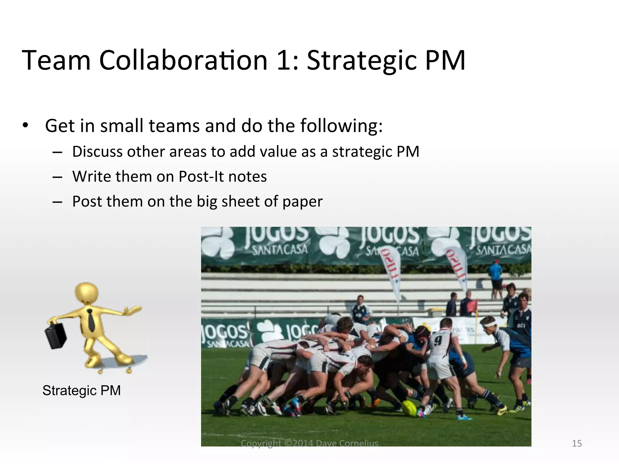 Team	
  CollaboraNon	
  1:	
  Strategic	
  PM	
  
•  Get	
  in	
  small	
  teams	
  and	
  do	
  the	
  following:	
  
–  Discuss	
  other	
  areas	
  to	
  add	
  value	
  as	
  a	
  strategic	
  PM	
  
–  Write	
  them	
  on	
  Post-­‐It	
  notes	
  
–  Post	
  them	
  on	
  the	
  big	
  sheet	
  of	
  paper	
  
15	
  
Strategic PM
Copyright	
  ©2014	
  Dave	
  Cornelius	
  
 