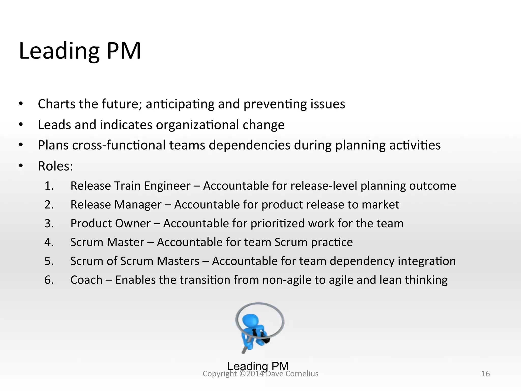 Leading	
  PM	
  
•  Charts	
  the	
  future;	
  anNcipaNng	
  and	
  prevenNng	
  issues	
  
•  Leads	
  and	
  indicates	
  organizaNonal	
  change	
  
•  Plans	
  cross-­‐funcNonal	
  teams	
  dependencies	
  during	
  planning	
  acNviNes	
  
•  Roles:	
  
1.  Release	
  Train	
  Engineer	
  –	
  Accountable	
  for	
  release-­‐level	
  planning	
  outcome	
  
2.  Release	
  Manager	
  –	
  Accountable	
  for	
  product	
  release	
  to	
  market	
  
3.  Product	
  Owner	
  –	
  Accountable	
  for	
  prioriNzed	
  work	
  for	
  the	
  team	
  
4.  Scrum	
  Master	
  –	
  Accountable	
  for	
  team	
  Scrum	
  pracNce	
  	
  
5.  Scrum	
  of	
  Scrum	
  Masters	
  –	
  Accountable	
  for	
  team	
  dependency	
  integraNon	
  
6.  Coach	
  –	
  Enables	
  the	
  transiNon	
  from	
  non-­‐agile	
  to	
  agile	
  and	
  lean	
  thinking	
  
16	
  
Leading PM
Copyright	
  ©2014	
  Dave	
  Cornelius	
  
 