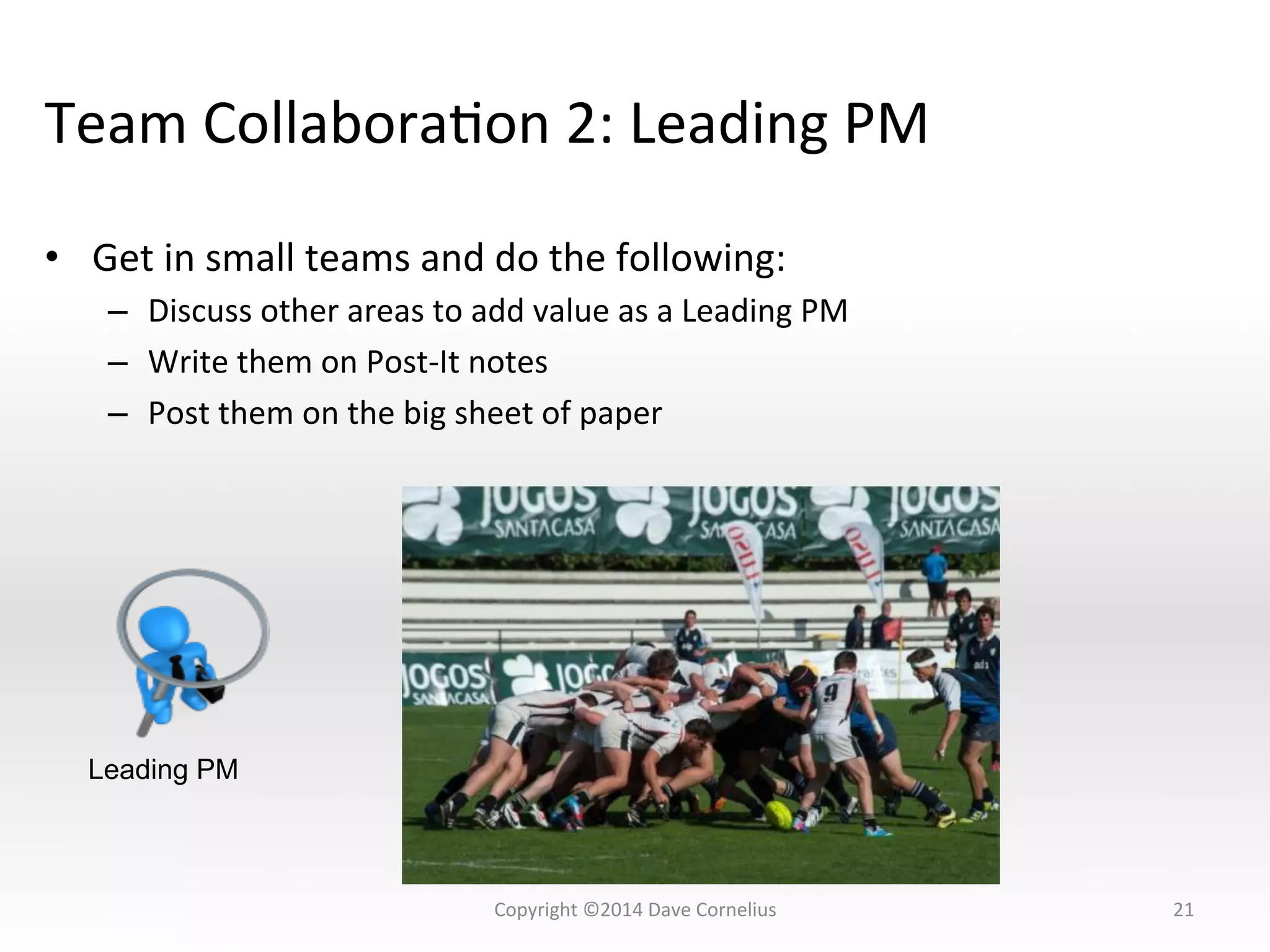 Team	
  CollaboraNon	
  2:	
  Leading	
  PM	
  
•  Get	
  in	
  small	
  teams	
  and	
  do	
  the	
  following:	
  
–  Discuss	
  other	
  areas	
  to	
  add	
  value	
  as	
  a	
  Leading	
  PM	
  
–  Write	
  them	
  on	
  Post-­‐It	
  notes	
  
–  Post	
  them	
  on	
  the	
  big	
  sheet	
  of	
  paper	
  
21	
  
Leading PM
Copyright	
  ©2014	
  Dave	
  Cornelius	
  
 