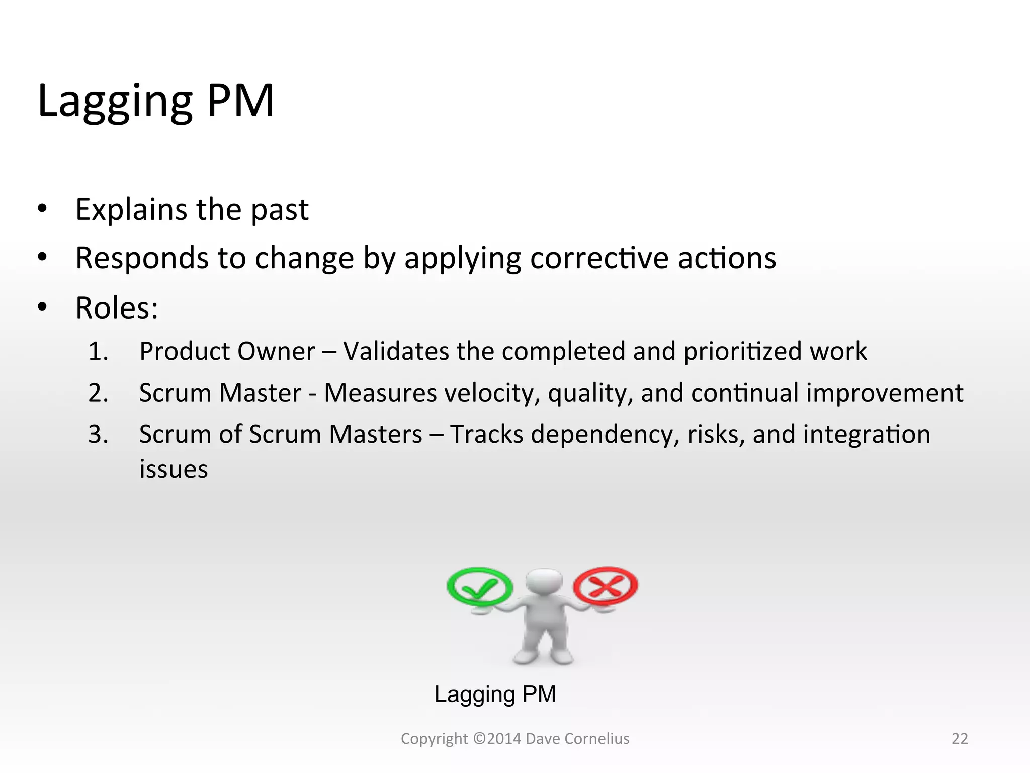 Lagging	
  PM	
  
•  Explains	
  the	
  past	
  
•  Responds	
  to	
  change	
  by	
  applying	
  correcNve	
  acNons	
  
•  Roles:	
  
1.  Product	
  Owner	
  –	
  Validates	
  the	
  completed	
  and	
  prioriNzed	
  work	
  
2.  Scrum	
  Master	
  -­‐	
  Measures	
  velocity,	
  quality,	
  and	
  conNnual	
  improvement	
  
3.  Scrum	
  of	
  Scrum	
  Masters	
  –	
  Tracks	
  dependency,	
  risks,	
  and	
  integraNon	
  
issues	
  
22	
  
Lagging PM
Copyright	
  ©2014	
  Dave	
  Cornelius	
  
 