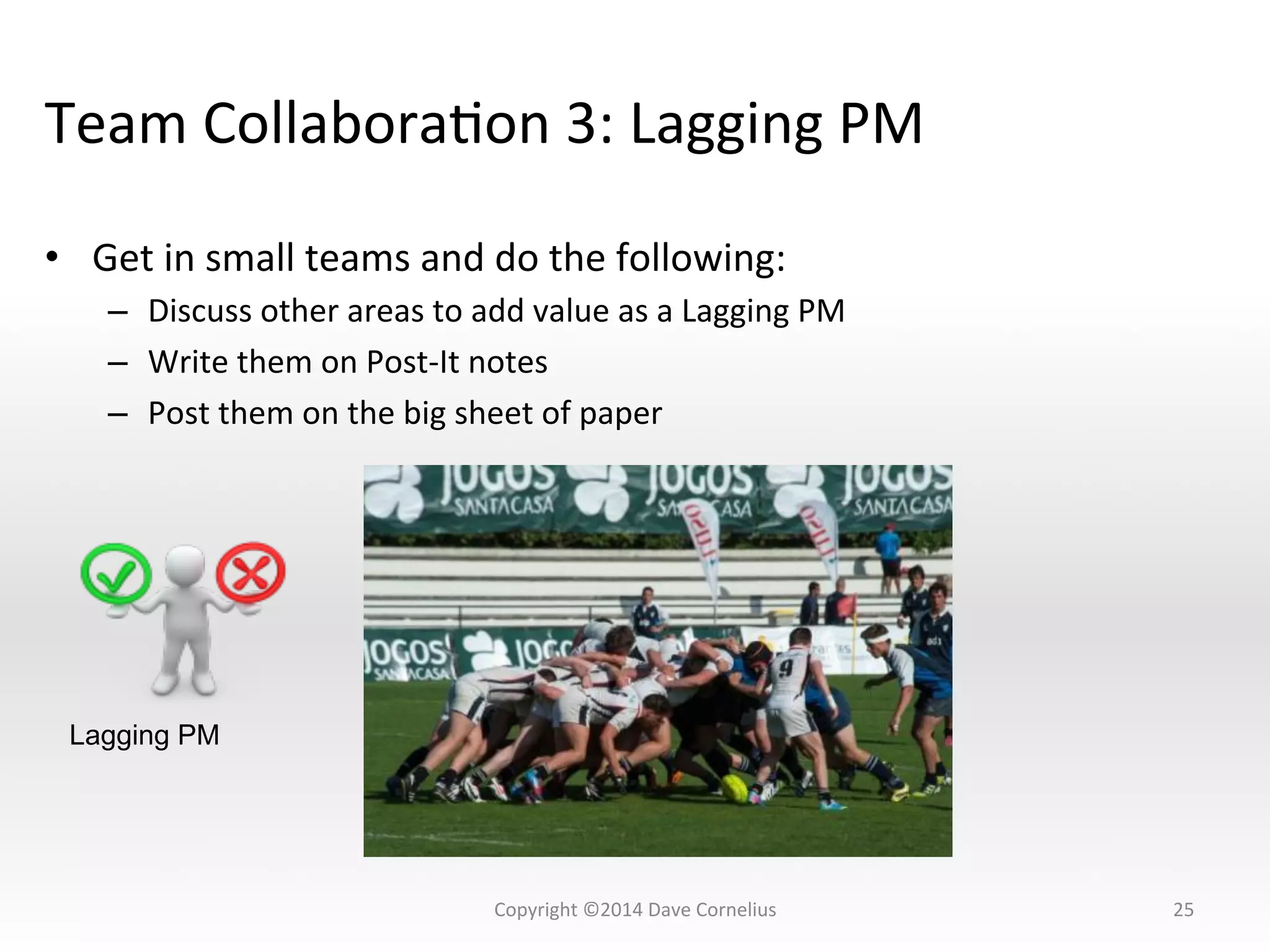 Team	
  CollaboraNon	
  3:	
  Lagging	
  PM	
  
•  Get	
  in	
  small	
  teams	
  and	
  do	
  the	
  following:	
  
–  Discuss	
  other	
  areas	
  to	
  add	
  value	
  as	
  a	
  Lagging	
  PM	
  
–  Write	
  them	
  on	
  Post-­‐It	
  notes	
  
–  Post	
  them	
  on	
  the	
  big	
  sheet	
  of	
  paper	
  
25	
  
Lagging PM
Copyright	
  ©2014	
  Dave	
  Cornelius	
  
 