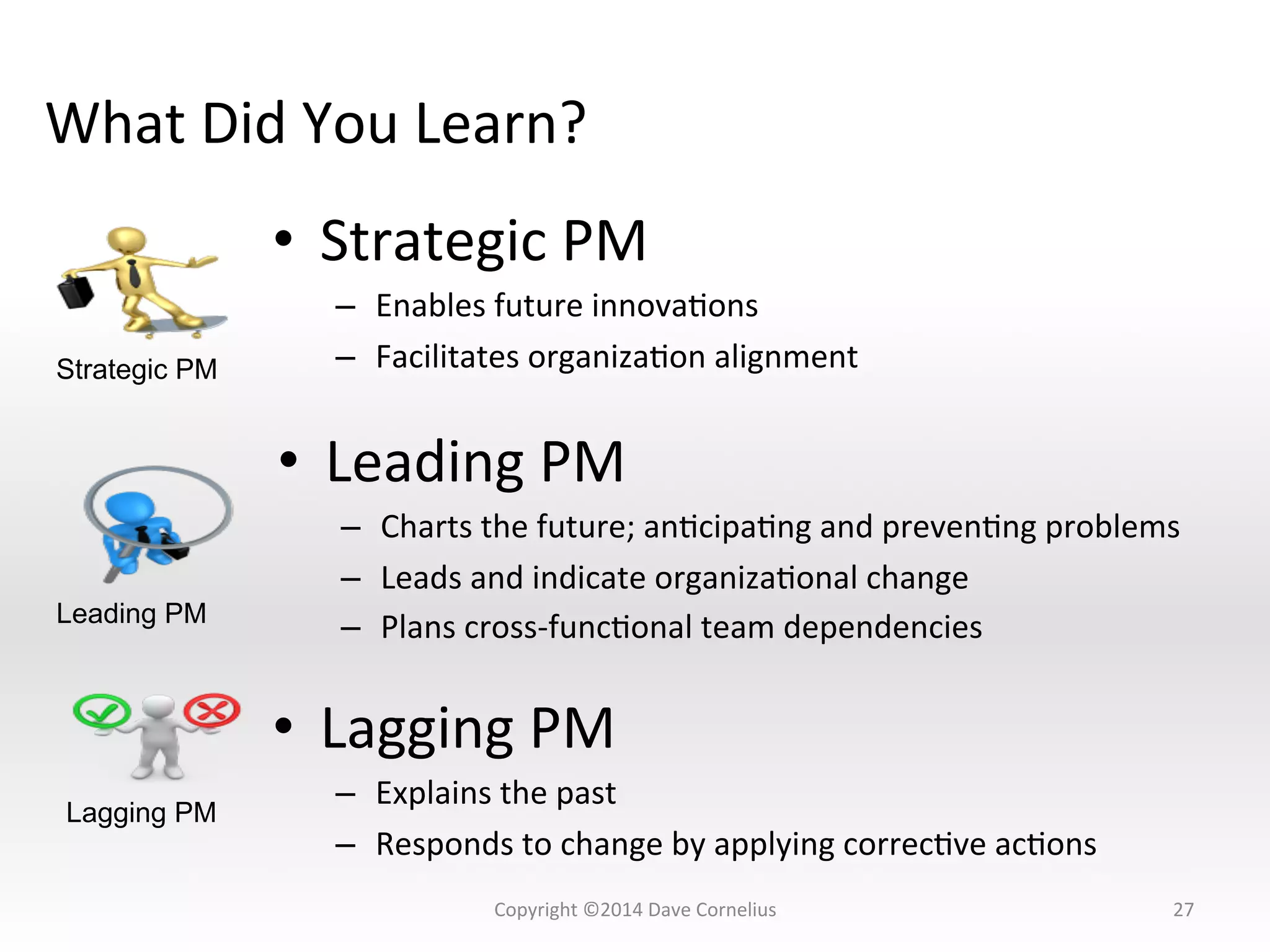 What	
  Did	
  You	
  Learn?	
  
27	
  
•  Strategic	
  PM	
  
–  Enables	
  future	
  innovaNons	
  
–  Facilitates	
  organizaNon	
  alignment	
  
•  Leading	
  PM	
  
–  Charts	
  the	
  future;	
  anNcipaNng	
  and	
  prevenNng	
  problems	
  
–  Leads	
  and	
  indicate	
  organizaNonal	
  change	
  
–  Plans	
  cross-­‐funcNonal	
  team	
  dependencies	
  
•  Lagging	
  PM	
  
–  Explains	
  the	
  past	
  
–  Responds	
  to	
  change	
  by	
  applying	
  correcNve	
  acNons	
  
Strategic PM
Leading PM
Lagging PM
Copyright	
  ©2014	
  Dave	
  Cornelius	
  
 