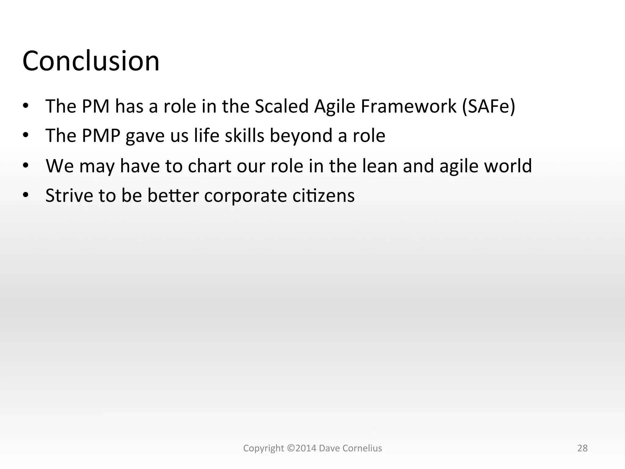 Conclusion	
  
•  The	
  PM	
  has	
  a	
  role	
  in	
  the	
  Scaled	
  Agile	
  Framework	
  (SAFe)	
  	
  
•  The	
  PMP	
  gave	
  us	
  life	
  skills	
  beyond	
  a	
  role	
  
•  We	
  may	
  have	
  to	
  chart	
  our	
  role	
  in	
  the	
  lean	
  and	
  agile	
  world	
  
•  Strive	
  to	
  be	
  beser	
  corporate	
  ciNzens	
  
28	
  Copyright	
  ©2014	
  Dave	
  Cornelius	
  
 