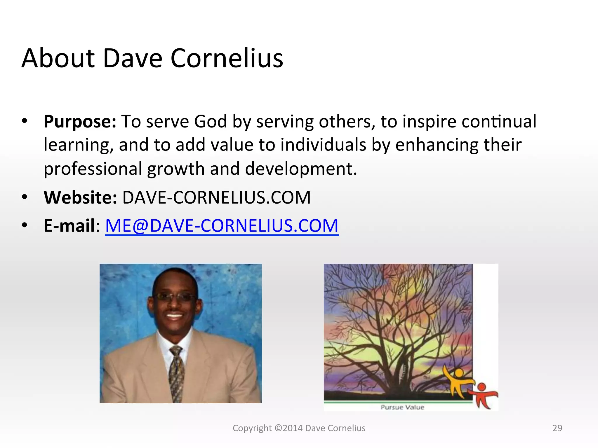 About	
  Dave	
  Cornelius	
  
•  Purpose:	
  To	
  serve	
  God	
  by	
  serving	
  others,	
  to	
  inspire	
  conNnual	
  
learning,	
  and	
  to	
  add	
  value	
  to	
  individuals	
  by	
  enhancing	
  their	
  
professional	
  growth	
  and	
  development.	
  	
  
•  Website:	
  DAVE-­‐CORNELIUS.COM	
  
•  E-­‐mail:	
  ME@DAVE-­‐CORNELIUS.COM	
  
	
  
29	
  Copyright	
  ©2014	
  Dave	
  Cornelius	
  
 