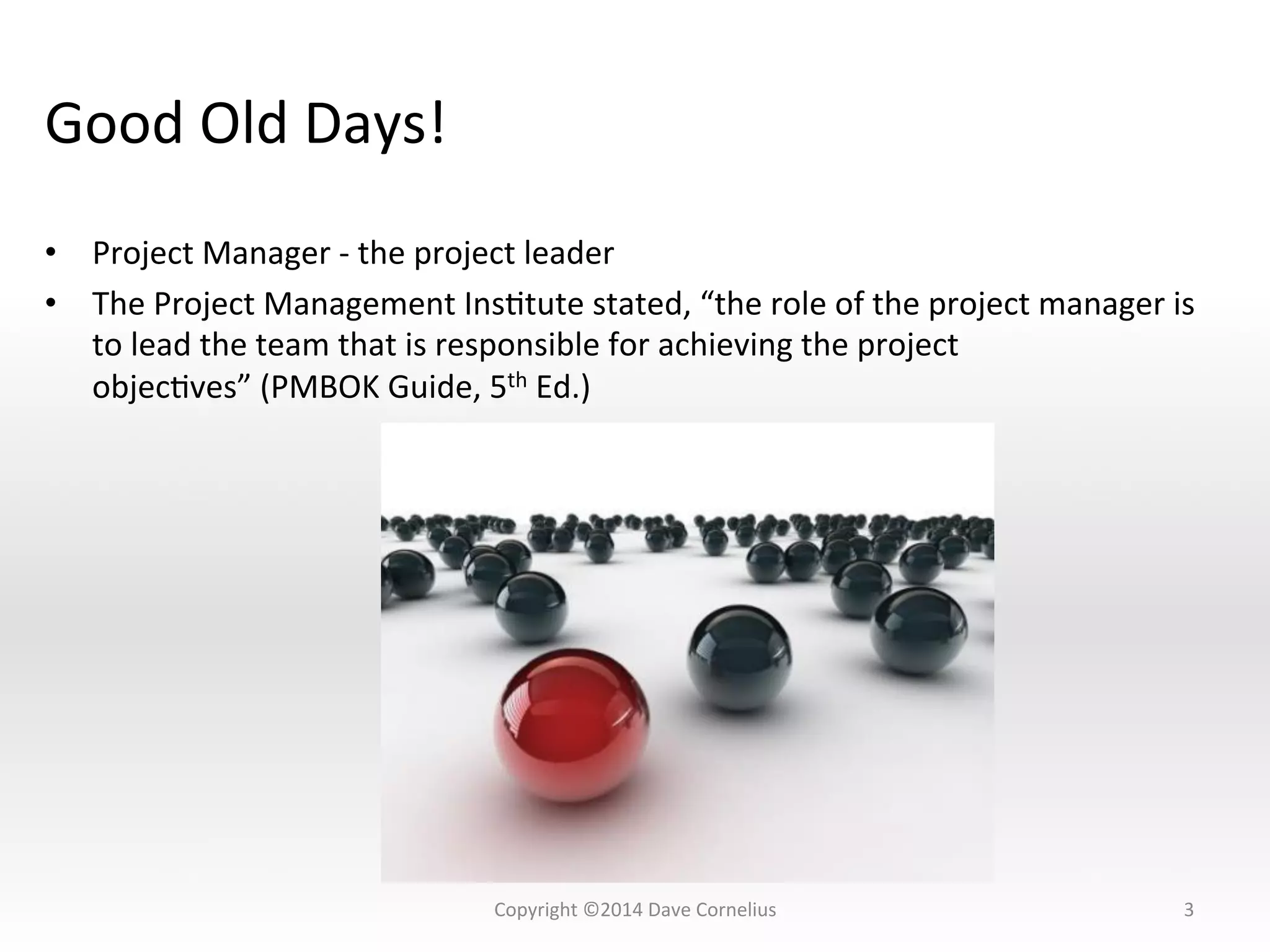 Good	
  Old	
  Days!	
  
•  Project	
  Manager	
  -­‐	
  the	
  project	
  leader	
  
•  The	
  Project	
  Management	
  InsNtute	
  stated,	
  “the	
  role	
  of	
  the	
  project	
  manager	
  is	
  
to	
  lead	
  the	
  team	
  that	
  is	
  responsible	
  for	
  achieving	
  the	
  project	
  
objecNves”	
  (PMBOK	
  Guide,	
  5th	
  Ed.)	
  	
  
3	
  Copyright	
  ©2014	
  Dave	
  Cornelius	
  
 
