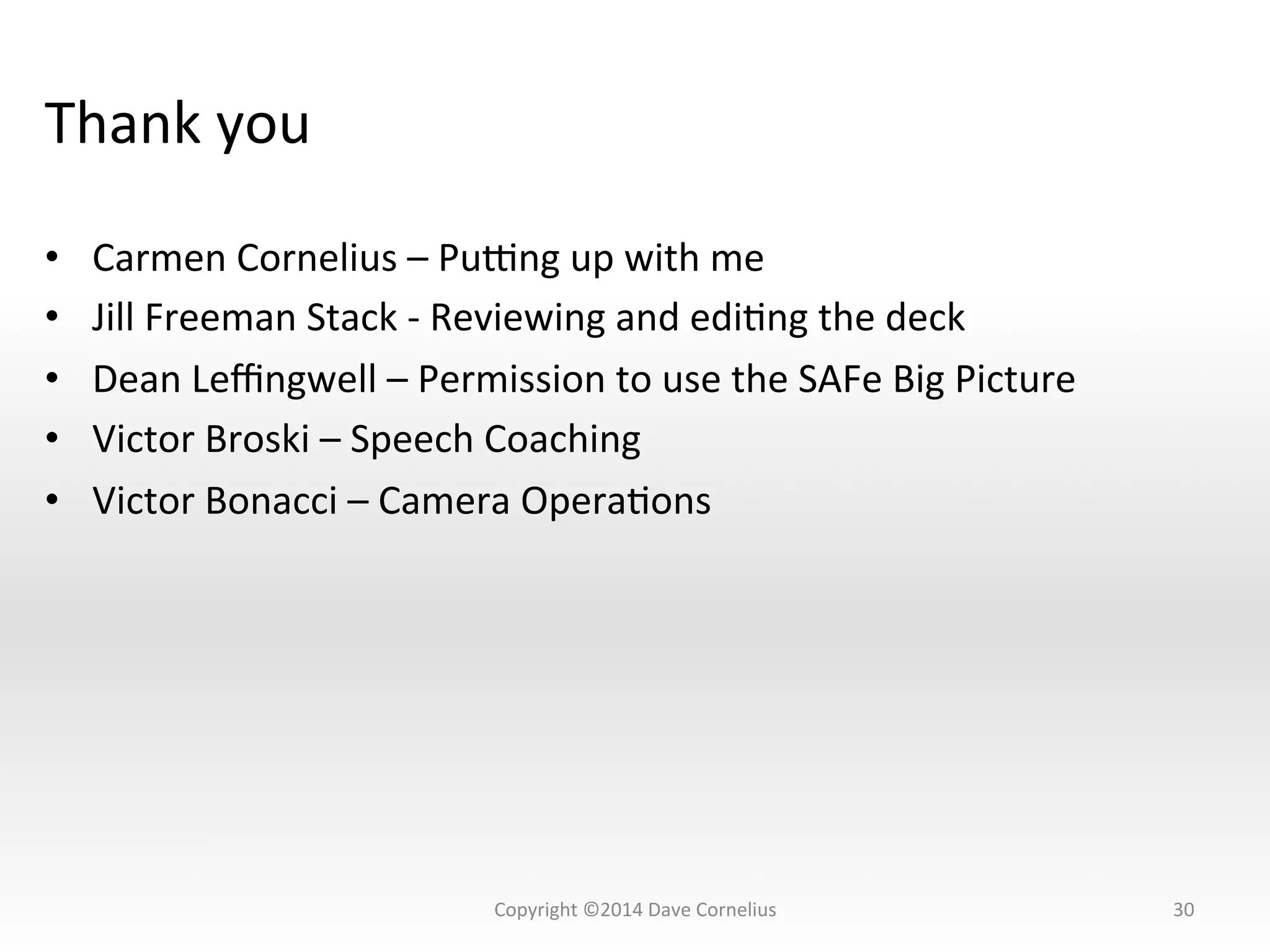 Thank	
  you	
  
•  Carmen	
  Cornelius	
  –	
  Puung	
  up	
  with	
  me	
  
•  Jill	
  Freeman	
  Stack	
  -­‐	
  Reviewing	
  and	
  ediNng	
  the	
  deck	
  
•  Dean	
  Leﬃngwell	
  –	
  Permission	
  to	
  use	
  the	
  SAFe	
  Big	
  Picture	
  
•  Victor	
  Broski	
  –	
  Speech	
  Coaching	
  
•  Victor	
  Bonacci	
  –	
  Camera	
  OperaNons	
  
30	
  Copyright	
  ©2014	
  Dave	
  Cornelius	
  
 