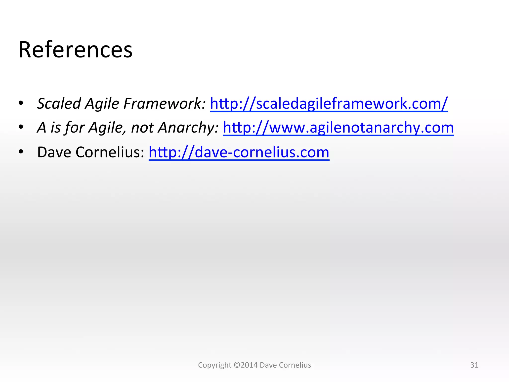 References	
  
•  Scaled	
  Agile	
  Framework:	
  hsp://scaledagileframework.com/	
  
•  A	
  is	
  for	
  Agile,	
  not	
  Anarchy:	
  hsp://www.agilenotanarchy.com	
  
•  Dave	
  Cornelius:	
  hsp://dave-­‐cornelius.com	
  
31	
  Copyright	
  ©2014	
  Dave	
  Cornelius	
  
 
