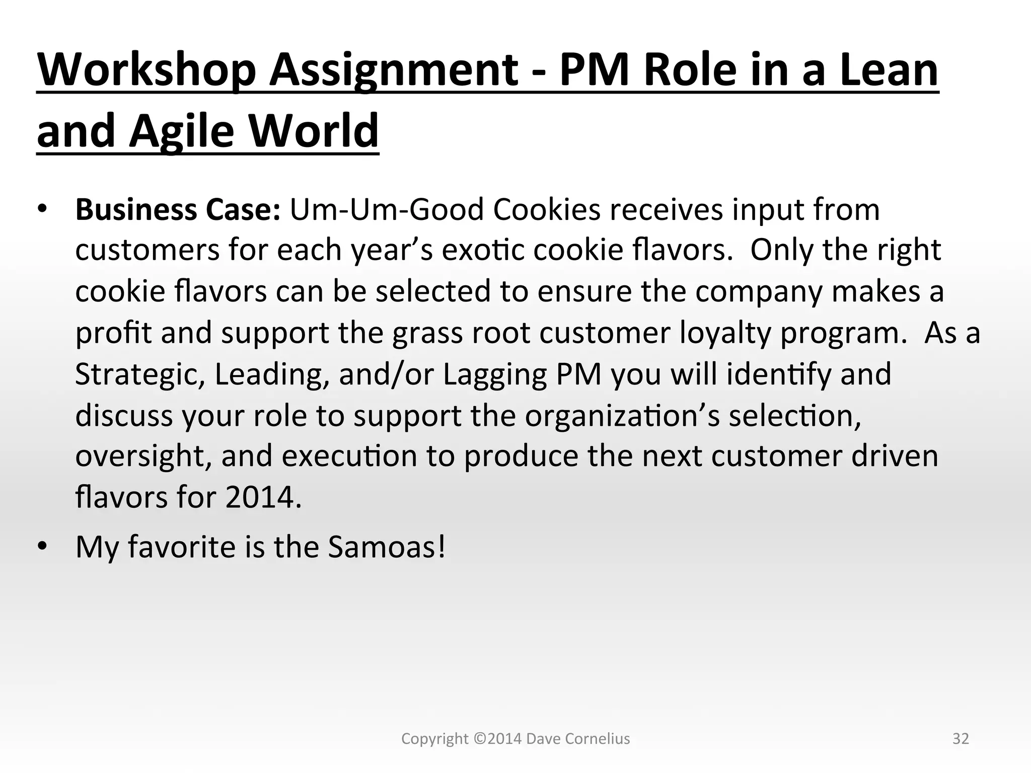 Workshop	
  Assignment	
  -­‐	
  PM	
  Role	
  in	
  a	
  Lean	
  
and	
  Agile	
  World	
  	
  
•  Business	
  Case:	
  Um-­‐Um-­‐Good	
  Cookies	
  receives	
  input	
  from	
  
customers	
  for	
  each	
  year’s	
  exoNc	
  cookie	
  ﬂavors.	
  	
  Only	
  the	
  right	
  
cookie	
  ﬂavors	
  can	
  be	
  selected	
  to	
  ensure	
  the	
  company	
  makes	
  a	
  
proﬁt	
  and	
  support	
  the	
  grass	
  root	
  customer	
  loyalty	
  program.	
  	
  As	
  a	
  
Strategic,	
  Leading,	
  and/or	
  Lagging	
  PM	
  you	
  will	
  idenNfy	
  and	
  
discuss	
  your	
  role	
  to	
  support	
  the	
  organizaNon’s	
  selecNon,	
  
oversight,	
  and	
  execuNon	
  to	
  produce	
  the	
  next	
  customer	
  driven	
  
ﬂavors	
  for	
  2014.	
  
•  My	
  favorite	
  is	
  the	
  Samoas!	
  	
  
32	
  Copyright	
  ©2014	
  Dave	
  Cornelius	
  
 