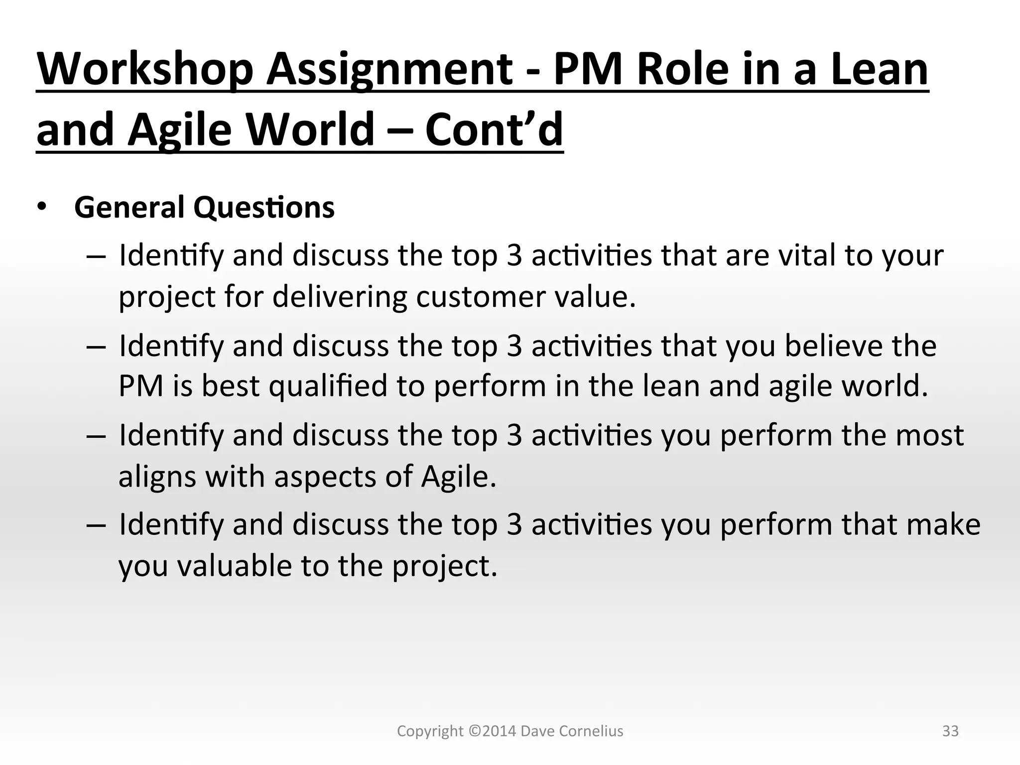 Workshop	
  Assignment	
  -­‐	
  PM	
  Role	
  in	
  a	
  Lean	
  
and	
  Agile	
  World	
  –	
  Cont’d	
  
•  General	
  Ques@ons	
  
–  IdenNfy	
  and	
  discuss	
  the	
  top	
  3	
  acNviNes	
  that	
  are	
  vital	
  to	
  your	
  
project	
  for	
  delivering	
  customer	
  value.	
  
–  IdenNfy	
  and	
  discuss	
  the	
  top	
  3	
  acNviNes	
  that	
  you	
  believe	
  the	
  
PM	
  is	
  best	
  qualiﬁed	
  to	
  perform	
  in	
  the	
  lean	
  and	
  agile	
  world.	
  
–  IdenNfy	
  and	
  discuss	
  the	
  top	
  3	
  acNviNes	
  you	
  perform	
  the	
  most	
  
aligns	
  with	
  aspects	
  of	
  Agile.	
  
–  IdenNfy	
  and	
  discuss	
  the	
  top	
  3	
  acNviNes	
  you	
  perform	
  that	
  make	
  
you	
  valuable	
  to	
  the	
  project.	
  	
  
33	
  Copyright	
  ©2014	
  Dave	
  Cornelius	
  
 