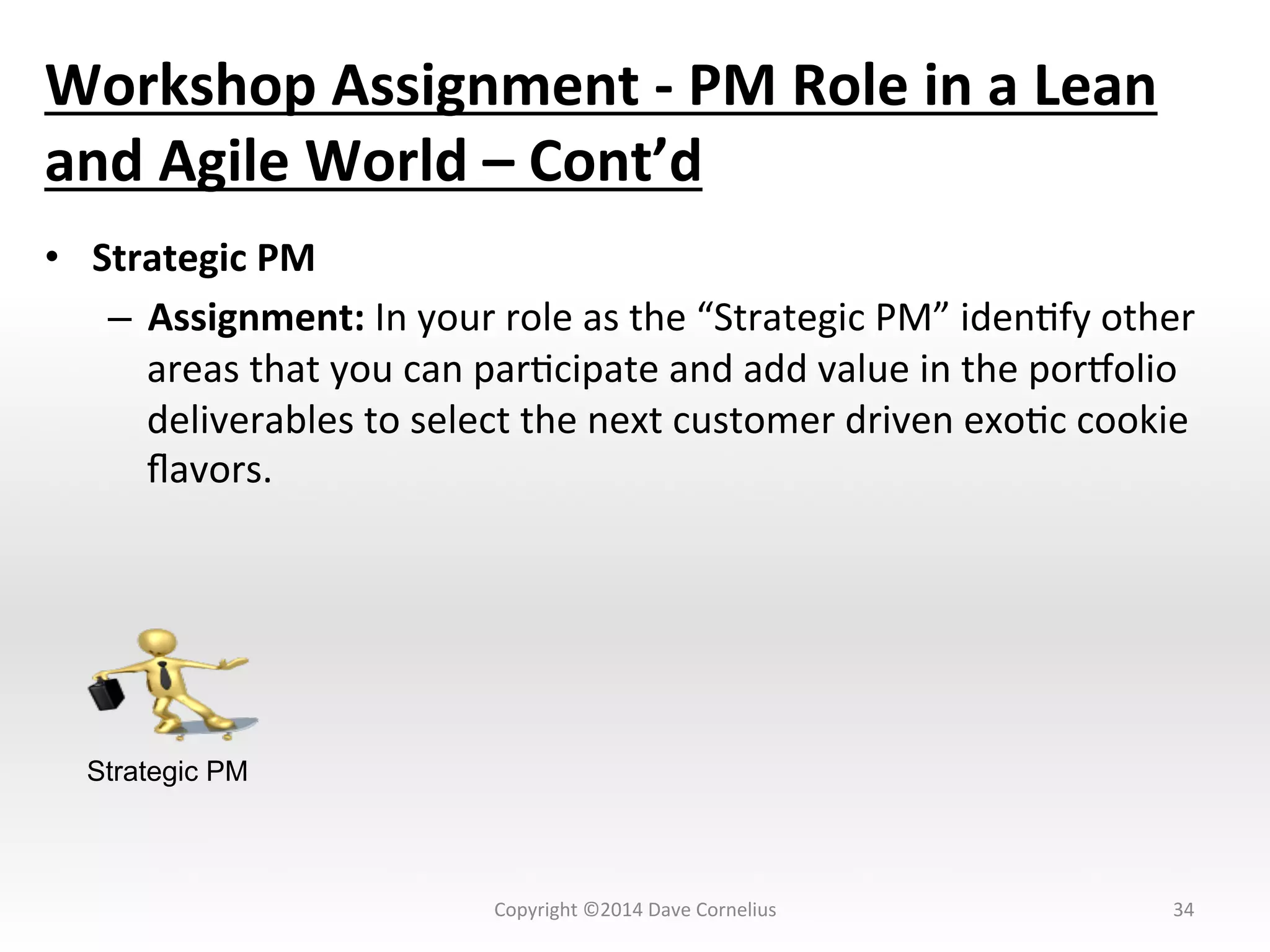 Workshop	
  Assignment	
  -­‐	
  PM	
  Role	
  in	
  a	
  Lean	
  
and	
  Agile	
  World	
  –	
  Cont’d	
  
•  Strategic	
  PM	
  
–  Assignment:	
  In	
  your	
  role	
  as	
  the	
  “Strategic	
  PM”	
  idenNfy	
  other	
  
areas	
  that	
  you	
  can	
  parNcipate	
  and	
  add	
  value	
  in	
  the	
  pornolio	
  
deliverables	
  to	
  select	
  the	
  next	
  customer	
  driven	
  exoNc	
  cookie	
  
ﬂavors.	
  	
  	
  
34	
  
Strategic PM
Copyright	
  ©2014	
  Dave	
  Cornelius	
  
 