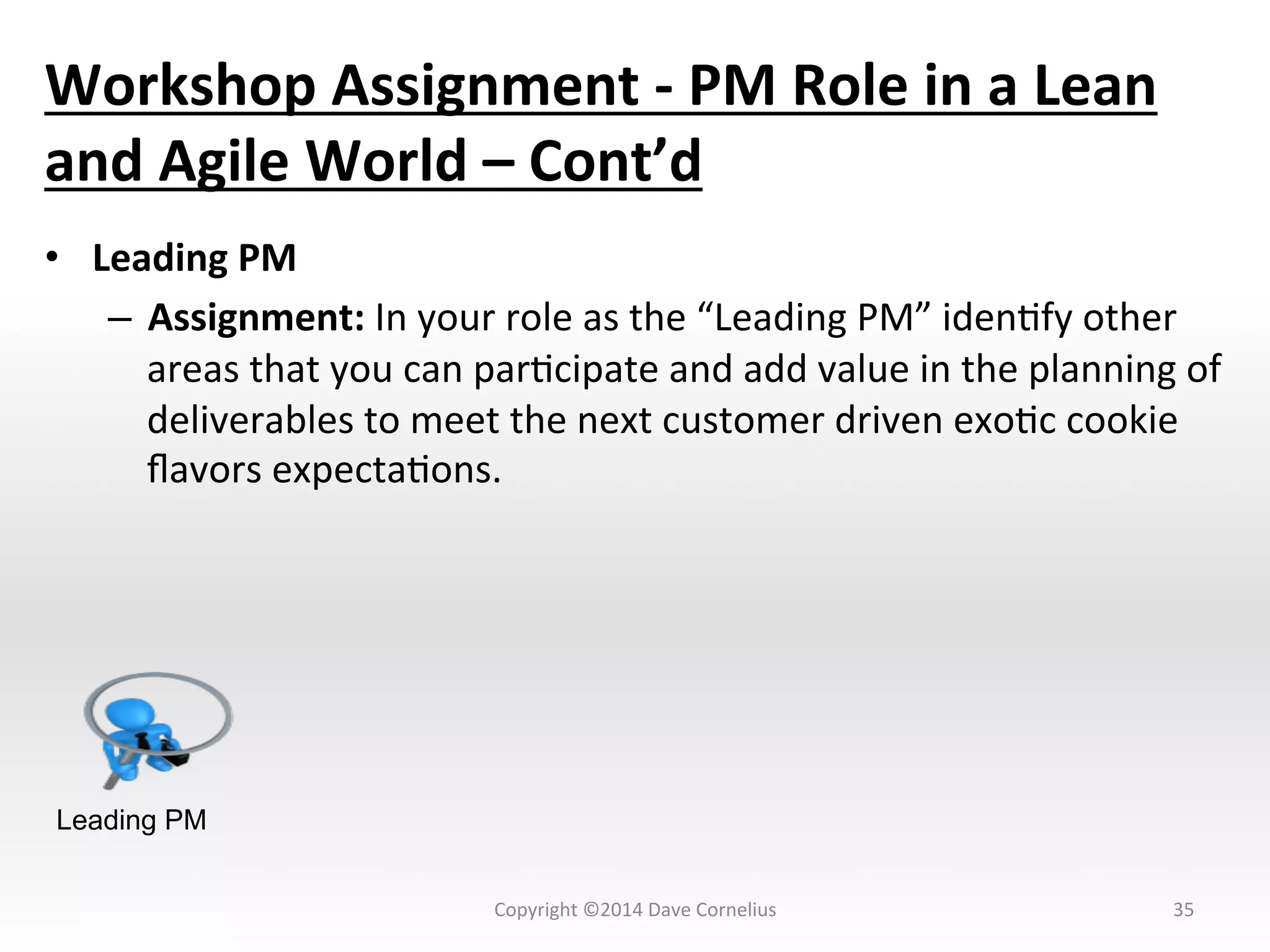 Workshop	
  Assignment	
  -­‐	
  PM	
  Role	
  in	
  a	
  Lean	
  
and	
  Agile	
  World	
  –	
  Cont’d	
  
•  Leading	
  PM	
  
–  Assignment:	
  In	
  your	
  role	
  as	
  the	
  “Leading	
  PM”	
  idenNfy	
  other	
  
areas	
  that	
  you	
  can	
  parNcipate	
  and	
  add	
  value	
  in	
  the	
  planning	
  of	
  
deliverables	
  to	
  meet	
  the	
  next	
  customer	
  driven	
  exoNc	
  cookie	
  
ﬂavors	
  expectaNons.	
  	
  	
  	
  
35	
  
Leading PM
Copyright	
  ©2014	
  Dave	
  Cornelius	
  
 