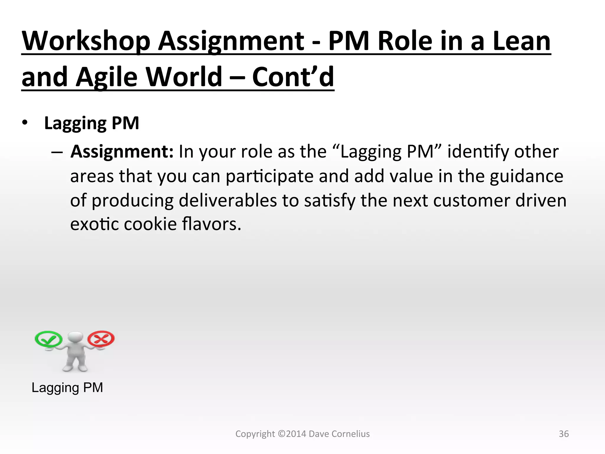 Workshop	
  Assignment	
  -­‐	
  PM	
  Role	
  in	
  a	
  Lean	
  
and	
  Agile	
  World	
  –	
  Cont’d	
  
•  Lagging	
  PM	
  
–  Assignment:	
  In	
  your	
  role	
  as	
  the	
  “Lagging	
  PM”	
  idenNfy	
  other	
  
areas	
  that	
  you	
  can	
  parNcipate	
  and	
  add	
  value	
  in	
  the	
  guidance	
  
of	
  producing	
  deliverables	
  to	
  saNsfy	
  the	
  next	
  customer	
  driven	
  
exoNc	
  cookie	
  ﬂavors.	
  
	
  
36	
  
Lagging PM
Copyright	
  ©2014	
  Dave	
  Cornelius	
  
 