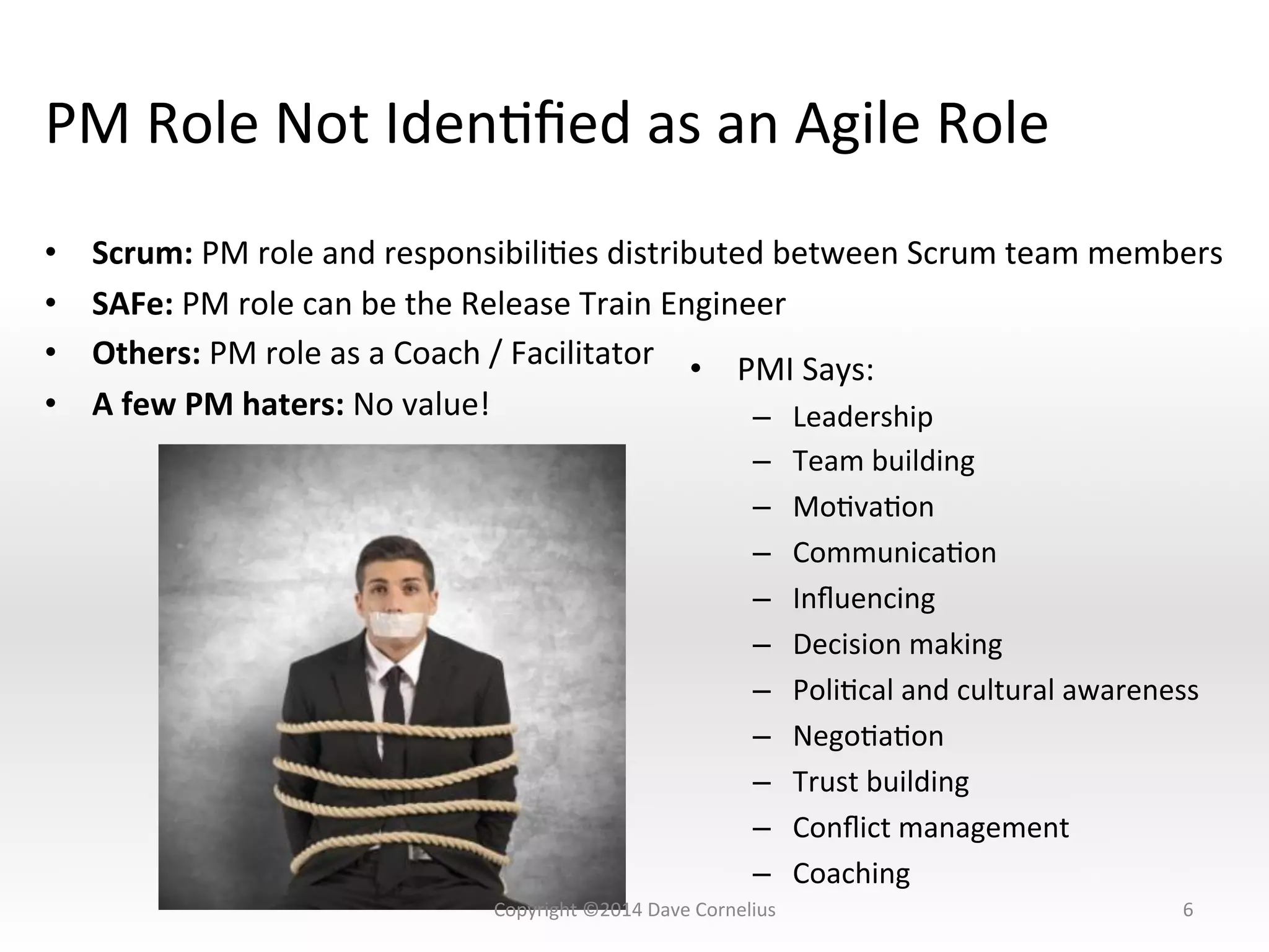 PM	
  Role	
  Not	
  IdenNﬁed	
  as	
  an	
  Agile	
  Role	
  
•  Scrum:	
  PM	
  role	
  and	
  responsibiliNes	
  distributed	
  between	
  Scrum	
  team	
  members	
  
•  SAFe:	
  PM	
  role	
  can	
  be	
  the	
  Release	
  Train	
  Engineer	
  
•  Others:	
  PM	
  role	
  as	
  a	
  Coach	
  /	
  Facilitator	
  
•  A	
  few	
  PM	
  haters:	
  No	
  value!	
  
6	
  
•  PMI	
  Says:	
  
–  Leadership	
  
–  Team	
  building	
  
–  MoNvaNon	
  
–  CommunicaNon	
  
–  Inﬂuencing	
  
–  Decision	
  making	
  
–  PoliNcal	
  and	
  cultural	
  awareness	
  
–  NegoNaNon	
  
–  Trust	
  building	
  
–  Conﬂict	
  management	
  
–  Coaching	
  
Copyright	
  ©2014	
  Dave	
  Cornelius	
  
 