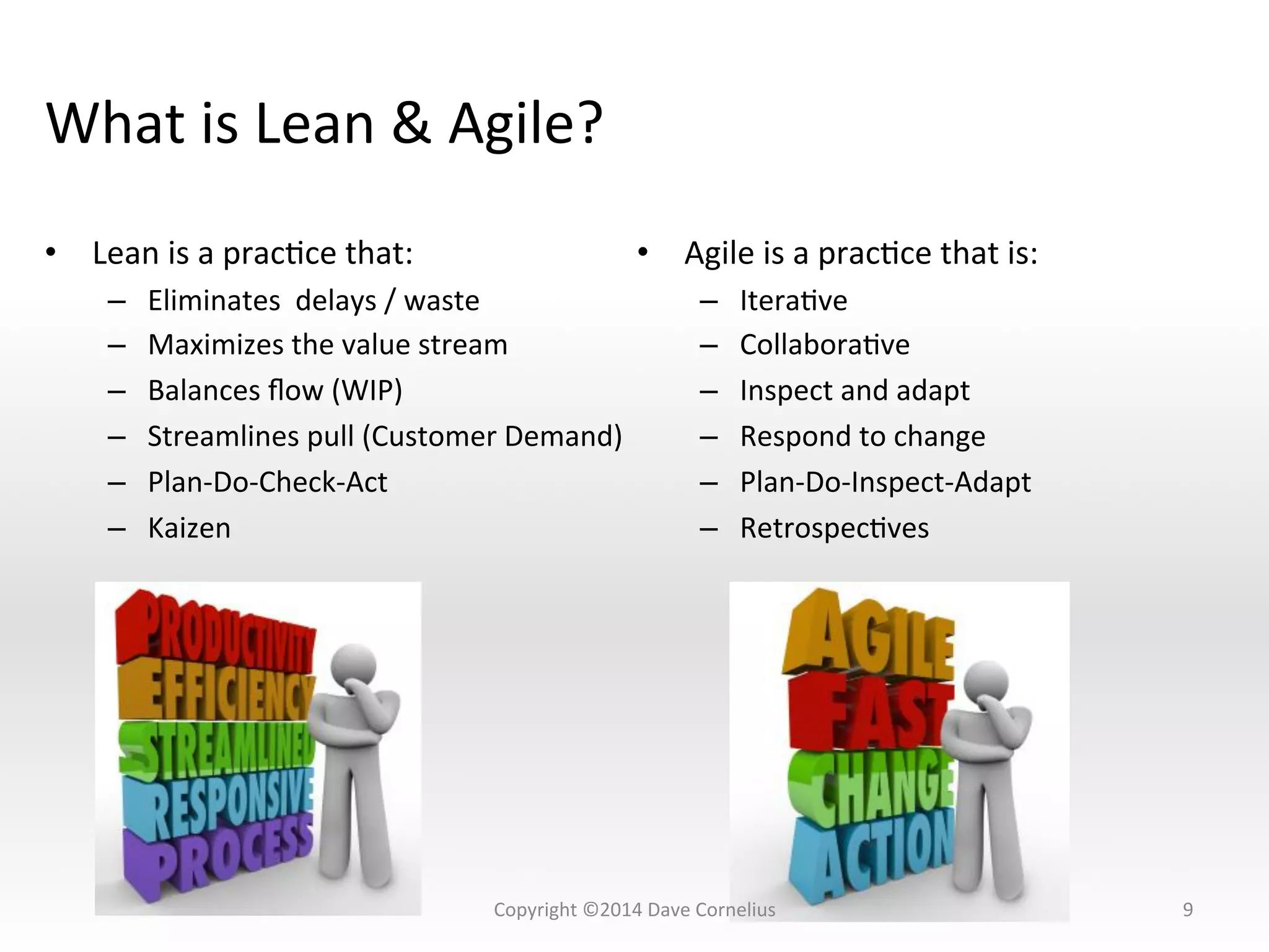 What	
  is	
  Lean	
  &	
  Agile?	
  
•  Lean	
  is	
  a	
  pracNce	
  that:	
  
–  Eliminates	
  	
  delays	
  /	
  waste	
  
–  Maximizes	
  the	
  value	
  stream	
  
–  Balances	
  ﬂow	
  (WIP)	
  
–  Streamlines	
  pull	
  (Customer	
  Demand)	
  
–  Plan-­‐Do-­‐Check-­‐Act	
  
–  Kaizen	
  
9	
  
•  Agile	
  is	
  a	
  pracNce	
  that	
  is:	
  
–  IteraNve	
  
–  CollaboraNve	
  
–  Inspect	
  and	
  adapt	
  
–  Respond	
  to	
  change	
  
–  Plan-­‐Do-­‐Inspect-­‐Adapt	
  
–  RetrospecNves	
  
Copyright	
  ©2014	
  Dave	
  Cornelius	
  
 