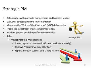 Strategic	
  PM	
  
•  Collaborates	
  with	
  pornolio	
  management	
  and	
  business	
  leaders	
  
•  Evaluates	
  strategic	
  insights	
  implementaNon	
  
•  Measures	
  the	
  “Voice	
  of	
  the	
  Customer”	
  (VOC)	
  deliverables	
  
•  Tracks	
  the	
  investment	
  themes	
  implementaNon	
  
•  Provides	
  project	
  pornolio	
  performance	
  metrics	
  
•  Roles:	
  
–  Project	
  Pornolio	
  Management	
  
•  Knows	
  organizaNon	
  capacity	
  (2	
  new	
  products	
  annually)	
  
•  Reviews	
  Product	
  investment	
  history	
  
•  Reports	
  Product	
  success	
  and	
  failure	
  history	
  
12	
  
Strategic PM
Copyright	
  ©2014	
  Dave	
  Cornelius	
  
 