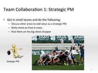 Team	
  CollaboraNon	
  1:	
  Strategic	
  PM	
  
•  Get	
  in	
  small	
  teams	
  and	
  do	
  the	
  following:	
  
–  Discuss	
  other	
  areas	
  to	
  add	
  value	
  as	
  a	
  strategic	
  PM	
  
–  Write	
  them	
  on	
  Post-­‐It	
  notes	
  
–  Post	
  them	
  on	
  the	
  big	
  sheet	
  of	
  paper	
  
15	
  
Strategic PM
Copyright	
  ©2014	
  Dave	
  Cornelius	
  
 