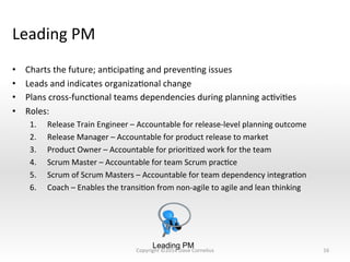 Leading	
  PM	
  
•  Charts	
  the	
  future;	
  anNcipaNng	
  and	
  prevenNng	
  issues	
  
•  Leads	
  and	
  indicates	
  organizaNonal	
  change	
  
•  Plans	
  cross-­‐funcNonal	
  teams	
  dependencies	
  during	
  planning	
  acNviNes	
  
•  Roles:	
  
1.  Release	
  Train	
  Engineer	
  –	
  Accountable	
  for	
  release-­‐level	
  planning	
  outcome	
  
2.  Release	
  Manager	
  –	
  Accountable	
  for	
  product	
  release	
  to	
  market	
  
3.  Product	
  Owner	
  –	
  Accountable	
  for	
  prioriNzed	
  work	
  for	
  the	
  team	
  
4.  Scrum	
  Master	
  –	
  Accountable	
  for	
  team	
  Scrum	
  pracNce	
  	
  
5.  Scrum	
  of	
  Scrum	
  Masters	
  –	
  Accountable	
  for	
  team	
  dependency	
  integraNon	
  
6.  Coach	
  –	
  Enables	
  the	
  transiNon	
  from	
  non-­‐agile	
  to	
  agile	
  and	
  lean	
  thinking	
  
16	
  
Leading PM
Copyright	
  ©2014	
  Dave	
  Cornelius	
  
 