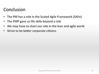 Conclusion	
  
•  The	
  PM	
  has	
  a	
  role	
  in	
  the	
  Scaled	
  Agile	
  Framework	
  (SAFe)	
  	
  
•  The	
  PMP	
  gave	
  us	
  life	
  skills	
  beyond	
  a	
  role	
  
•  We	
  may	
  have	
  to	
  chart	
  our	
  role	
  in	
  the	
  lean	
  and	
  agile	
  world	
  
•  Strive	
  to	
  be	
  beser	
  corporate	
  ciNzens	
  
28	
  Copyright	
  ©2014	
  Dave	
  Cornelius	
  
 