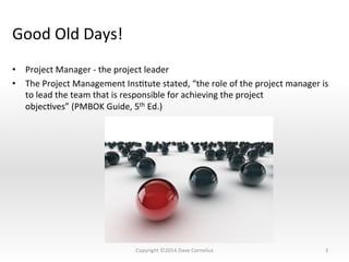 Good	
  Old	
  Days!	
  
•  Project	
  Manager	
  -­‐	
  the	
  project	
  leader	
  
•  The	
  Project	
  Management	
  InsNtute	
  stated,	
  “the	
  role	
  of	
  the	
  project	
  manager	
  is	
  
to	
  lead	
  the	
  team	
  that	
  is	
  responsible	
  for	
  achieving	
  the	
  project	
  
objecNves”	
  (PMBOK	
  Guide,	
  5th	
  Ed.)	
  	
  
3	
  Copyright	
  ©2014	
  Dave	
  Cornelius	
  
 